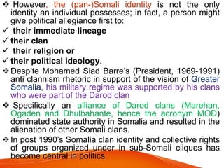  However, the (pan-)Somali identity is not the only
identity an individual possesses; in fact, a person might
give political allegiance first to:
 their immediate lineage
 their clan
 their religion or
 their political ideology.
Despite Mohamed Siad Barre’s (President, 1969-1991)
anti clannism rhetoric in support of the vision of Greater
Somalia, his military regime was supported by his clans
who were part of the Darod clan
 Specifically an alliance of Darod clans (Marehan,
Ogaden and Dhulbahante, hence the acronym MOD)
dominated state authority in Somalia and resulted in the
alienation of other Somali clans.
In post 1990’s Somalia clan identity and collective rights
of groups organized under in sub-Somali cliques has
become central in politics.
 