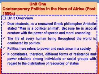 Unit One
Contemporary Politics in the Horn of Africa (Post
1990s)
 Unit Overview
 Dear students, as a renowned Greek philosopher Aristotle
stated “Man is a political animal". Because he is asocial
creature with the power of speech and moral reasoning.
 The life of every human being throughout the world is
dominated by politics.
 Politics here refers to power and resistance in a society.
 It constitutes, therefore, different forms of resistance and
power relations among individuals or social groups with
regard to the distribution of resources or status
 