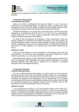 del total de los compuestos azufrados, el ácido sulfúrico es, potencialmente, el más
peligroso.


  Compuestos Nitrogenados
•Características generales
   Igual que el azufre, el nitrógeno forma parte del tejido vivo, por lo que se lo
encuentra en los combustibles fósiles. Al quemarse carbón y petróleo se oxidan,
formando N2O, NO y NO2. Para facilitar el informe de los resultados analíticos, estos
compuestos se agrupan bajo la fórmula general NOx (óxidos de nitrógeno).
   El dióxido de nitrógeno es un gas de color amarronado rojizo, cuyo olor acre puede
detectarse a concentraciones de más de 0,1 a 1,0 ppm. Con una concentración
urbana habitual de 0,1 a 1,0 ppm, resulta parcialmente responsable del aspecto
pardusco de ciertas atmósferas contaminadas.
   Se emite al aire por procesos de combustión a altas temperaturas, siendo las
fuentes principales la combustión móvil (caños de escape) y –en menor escala- las
centrales eléctricas a base de carbón y ciertas industrias. También es emitido por las
cocinas y calefactores a gas, por lo que resulta también un contaminante habitual del
aire interior. En urbes soleadas es un precursor de la generación fotoquímica del
ozono.
•Efectos en salud
   Cuando se inhala, debido a su escasa solubilidad, puede penetrar hasta en las vías
más pequeñas. Los niños son más susceptibles a la acción irritógena. Es menos
reactivo que el ozono, y su mecanismo de acción es diferente.
   Hay evidencia que sugiere un efecto favorecedor de los NOx sobre las infecciones.
Varios mecanismos fueron descriptos, entre ellos respuesta inflamatoria de la pared
bronquial, alteración del batido ciliar y alteración en la migración y capacidad
fagocitaria de los macrófagos alveolaresxviii.


  Compuestos Oxidantes
•Características generales
   El ozono –molécula triatómica del oxígeno- es un gas incoloro, con olor sui generis
fácil de percibir (gr: ozein = oler), poco soluble, irritante y tóxico. Es un contaminante
secundario del aire, formado por reacciones fotoquímicas a partir de sus precursores,
el dióxido de nitrógeno y los hidrocarburos. Se ha transformado en el principal
contaminante aéreo de ciertas urbes soleadas, constituyendo en ellas el 90% del total
de compuestos oxidantes (una pequeña fracción de los oxidantes urbanos está
formada por el nitrato de peroxiacetilo y otros compuestos).
•Efectos en salud
    A una concentración de entre 0,1 a 0,2 ppm produce irritación ocular; entre 0,2 y
0,5 ppm, disminución de la agudeza visual, y entre 0,3 y 1,0 ppm, tos y sensación de
fatigaxix. La exposición a los niveles alcanzados durante el verano en algunas grandes
ciudades provoca hiperreactividad e inflamación del bronquio, que en personas con
asma se traduce en agudización de los síntomas respiratorios.
 