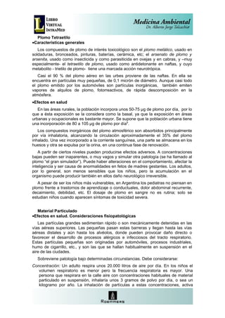 Plomo Tetraetilo
•Características generales
   Los compuestos de plomo de interés toxicológico son el plomo metálico, usado en
soldaduras, bronceados, pinturas, baterías, cerámica, etc; el arsenato de plomo y
arsenita, usado como insecticida y como parasiticida en ovejas y en cabras, y –muy
especialmente- el tetraetilo de plomo, usado como antidetonante en naftas, y cuyo
metabolito - trietilo de plomo- tiene una marcada acción neurotrópica.
   Casi el 90 % del plomo aéreo en las urbes proviene de las naftas. En ella se
encuentra en partículas muy pequeñas, de 0,1 micrón de diámetro. Aunque casi todo
el plomo emitido por los automóviles son partículas inorgánicas, también emiten
vapores de alquilos de plomo, fotorreactivos, de rápida descomposición en la
atmósfera.
•Efectos en salud
   En las áreas rurales, la población incorpora unos 50-75 µg de plomo por día, por lo
que a ésta exposición se la considera como la basal, ya que la exposición en áreas
urbanas y ocupacionales es bastante mayor. Se supone que la población urbana tiene
una incorporación de 80 a 105 µg de plomo por día9.
   Los compuestos inorgánicos del plomo atmosférico son absorbidos principalmente
por vía inhalatoria, alcanzando la circulación aproximadamente el 35% del plomo
inhalado. Una vez incorporado a la corriente sanguínea, una parte se almacena en los
huesos y otra se expulsa por la orina, en una continua fase de renovación.
   A partir de ciertos niveles pueden producirse efectos adversos. A concentraciones
bajas pueden ser inaparentes, o muy vagos y simular otra patología (se ha llamado al
plomo “el gran simulador”). Puede haber alteraciones en el comportamiento, afectar la
inteligencia y ser causa de anormalidades en fetos de madres gestantes. Los adultos,
por lo general, son menos sensibles que los niños, pero la acumulación en el
organismo puede producir también en ellos daño neurológico irreversible.
   A pesar de ser los niños más vulnerables, en Argentina los pediatras no piensan en
plomo frente a trastornos de aprendizaje o conductuales, dolor abdominal recurrente,
decaimiento, debilidad, etc. El dosaje de plomo en sangre no es rutina; solo se
estudian niños cuando aparecen síntomas de toxicidad severa.


   Material Particulado
•Efectos en salud. Consideraciones fisiopatológicas
   Las partículas grandes sedimentan rápido o son mecánicamente detenidas en las
vías aéreas superiores. Las pequeñas pasan estas barreras y llegan hasta las vías
aéreas distales y aún hasta los alvéolos, donde pueden provocar daño directo o
favorecer el desarrollo de procesos alérgicos e infecciosos del tracto respiratorio.
Estas partículas pequeñas son originadas por automóviles, procesos industriales,
humo de cigarrillo, etc., y son las que se hallan habitualmente en suspensión en el
aire de las ciudades.
  Sobreviene patología bajo determinadas circunstancias. Debe considerarse:
Concentración: Un adulto respira unos 20.000 litros de aire por día. En los niños el
   volumen respiratorio es menor pero la frecuencia respiratoria es mayor. Una
   persona que respirara en la calle aire con concentraciones habituales de material
   particulado en suspensión, inhalaría unos 3 gramos de polvo por día, o sea un
   kilogramo por año. La inhalación de partículas a estas concentraciones, activa
 