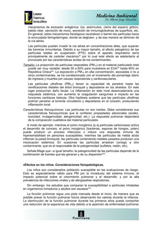 mecanismos de exclusión antigénica: tos, estornudos, cierre del espacio glótico,
   batido ciliar, secreción de moco, secreción de inmunoglobulinas de superficie, etc.
   En general, estos mecanismos fisiológicos neutralizan o barren las partículas hacia
   la encrucijada faringolaríngea, donde se degluten, y de esa manera se eliminan de
   la vía aérea.
   Las partículas pueden invadir la vía aérea en concentraciones altas, que superan
   las barreras inmunitarias. Debido a su mayor tamaño, el efecto patogénico de las
   partículas totales en suspensión (PTS) sobre el aparato respiratorio sería
   principalmente de carácter mecánicoxx por lo cual este efecto se adelantaría al
   provocado por las características ácidas de los contaminantes.
Tamaño: La proporción de partículas respirables (PM10) en el material particulado total
   puede ser muy variable: desde 50 a 60% para muestreos en EUAxxi hasta 80% en
   República Checaxxii. La exposición a PM10 en alta concentración, asociadas o no a
   otros contaminantes, se ha correlacionado con el incremento del porcentaje diario
   de ingresos y muertes por causas respiratorias y cardiovasculares.
   Las partículas ultrafinas (PM2,5) tienen la capacidad de penetrar hasta las
   ramificaciones distales del árbol bronquial y depositarse en los alvéolos. En este
   lugar producirían daño tisular. La inflamación en éste nivel desencadenaría una
   respuesta sistémica, con aumento la coagulación sanguínea e impacto en las
   funciones cardíacas básicas. Otra hipótesis sostiene que las partículas ultrafinas
   podrían penetrar al torrente circulatorio y depositarse en el corazón, produciendo
   inflamación local.
Características fisicoquímicas: Las partículas no son inertes. Debe considerarse sus
   características fisicoquímicas que le confieren propiedades adicionales (acidez,
   toxicidad, mutagenicidad, alergenicidad, etc.). La respuesta pulmonar dependerá
   de la composición cualitativa del material particulado.
    A modo de ejemplo: mientras el polvo inorgánico (p ej partículas carbonosas) activa
el desarrollo de coniosis, el polvo inorgánico (bacterias, esporas de hongos, polen)
puede producir un proceso infeccioso o inducir una respuesta inmune de
hipersensibilidad en personas susceptibles; mientras las partículas de niebla ácida
inflaman la pared bronquial, las partículas conteniendo metales pesados producen una
intoxicación sistémica. En ocasiones las partículas arrastran consigo a otro
contaminante, que es el responsable de la patogenicidad (sulfatos, radón, etc).
  Señala Mage que –a igual tamaño- la patogenicidad de las partículas depende de la
combinación de fuentes que las generan y de su dispersiónxxiii.


•Efectos en los niños. Consideraciones fisiopatológicas.
   Los niños son considerados población susceptible en las evaluaciones de riesgo.
Esto es especialmente válido para PM por la inmadurez del sistema inmune, el
impacto potencial sobre el crecimiento pulmonar y el desarrollo, y por la alta
prevalencia de infecciones virales y de alergopatías respiratorias.
   Sin embargo, los estudios que comparan la susceptibilidad a partículas inhaladas
en organismos inmaduros y adultos son escasosxxiv.
  La función pulmonar sigue una pista marcada desde el inicio, de manera que es
posible prever la función pulmonar futura observando los valores durante la infancia.
La disminución de la función pulmonar durante los primeros años puede comportar
una reducción de la esperanza de vida debido a la aparición de enfermedad pulmonar
 