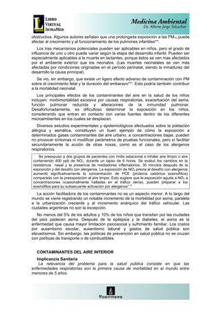 obstructiva. Algunos autores señalan que una prolongada exposición a las PM10 puede
afectar al crecimiento y al funcionamiento de los pulmones infantilesxxv.
    Los tres mecanismos potenciales pueden ser aplicables en niños, pero el grado de
influencia de uno u otro puede variar según la etapa del desarrollo infantil. Pueden ser
especialmente aplicables a la muerte en lactantes, porque éstos se ven mas afectados
por el ambiente exterior que los neonatos. (Las muertes neonatales se ven más
afectadas por condiciones originadas en el período perinatal, siendo la inmadurez del
desarrollo la causa principal).
   Se vio, sin embargo, que existe un ligero efecto adverso de contaminación con PM
sobre el crecimiento fetal y la duración del embarazoxxvi. Esto podría también contribuir
a la mortalidad neonatal.
   Los principales efectos de los contaminantes del aire en la salud de los niños
incluyen: morbimortalidad excesiva por causas respiratorias, exacerbación del asma,
función pulmonar reducida y alteraciones de la inmunidad pulmonar.
Desafortunadamente, es dificultoso determinar la exposición en los niños,
considerando que entran en contacto con varias fuentes dentro de los diferentes
microambientes en los cuales se desplazan.
   Diversos estudios experimentales y epidemiológicos efectuados sobre la población
alérgica y asmática, constituyen un buen ejemplo de cómo la exposición a
determinados gases contaminantes del aire urbano, a concentraciones bajas, pueden
no provocar síntomas ni modificar parámetros de pruebas funcionales, pero sí facilitar
secundariamente la acción de otras noxas, como es el caso de los alergenos
respiratorios.
   Se preexpuso a dos grupos de pacientes con rinitis estacional a inhalar aire limpio o aire
conteniendo 400 ppb de NO2, durante un lapso de 6 horas. Se evaluó los cambios en la
resistencia nasal y la presencia de mediadores inflamatorios, 30 minutos después de la
exposición y del desafío con alergenos. La exposición de NO 2 previa al desafío con alergenos
aumentó significativamente la concentración de PCE (proteína catiónica eosinofílica)
comparada con la preexposición al aire limpio. Esto sugiere que la exposición aguda a NO2 a
concentraciones ocasionalmente halladas en el tráfico denso, pueden preparar a los
eosinófilos para su subsecuente activación por alergenos”.31
   La acción facilitadora de los contaminantes no es un aspecto menor. A lo largo del
mundo se viene registrando un notable incremento de la morbilidad por asma, paralela
a la urbanización creciente y al incremento anárquico del tráfico vehicular. Las
ciudades argentinas no son la excepción.
   No menos del 5% de los adultos y 10% de los niños que transitan por las ciudades
del país padecen asma. Después de la epilepsia y la diabetes, el asma es la
enfermedad que causa mayor limitación psicosocial y sufrimiento familiar. Los costos
por ausentismo escolar, ausentismo laboral y gastos de salud pública son
elevadísimos. Sin embargo, las políticas de prevención en salud pública no se cruzan
con políticas de transporte o de combustibles.


  CONTAMINANTES DEL AIRE INTERIOR
   Implicancia Sanitaria
    La relevancia del problema para la salud pública consiste en que las
enfermedades respiratorias son la primera causa de mortalidad en el mundo entre
menores de 5 años.
 