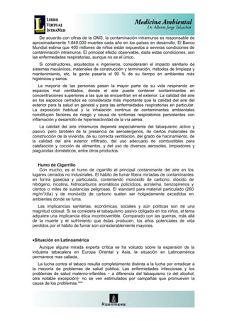 De acuerdo con cifras de la OMS, la contaminación intramuros es responsable de
aproximadamente 1.849.000 muertes cada año en los países en desarrollo. El Banco
Mundial estima que 400 millones de niños están expuestos a severas condiciones de
contaminación intramuros. El principal efecto observable, dada estas condiciones, son
las enfermedades respiratorias, aunque no es el único.
    Si constructores, arquitectos e ingenieros, consideraran el impacto sanitario de
sistemas mecánicos, materiales de construcción y terminación, métodos de limpieza y
mantenimiento, etc, la gente pasaría el 90 % de su tiempo en ambientes más
higiénicos y sanos.
    La mayoría de las personas pasan la mayor parte de su vida respirando en
espacios mal ventilados, donde el aire puede contener contaminantes en
concentraciones superiores a las que se encuentran en el exterior. La calidad del aire
en los espacios cerrados es considerada más importante que la calidad del aire del
exterior para la salud en general y para las enfermedades respiratorias en particular.
La exposición habitual y la inhalación continua de contaminantes ambientales
constituyen factores de riesgo y causa de síntomas respiratorios persistentes con
inflamación y desarrollo de hiperreactividad de la vía aérea.
    La calidad del aire intramuros depende especialmente del tabaquismo activo y
pasivo, pero también de la presencia de aeroalergenos, de ciertos materiales de
construcción de la vivienda, de su correcta ventilación, del grado de hacinamiento, de
la calidad del aire exterior infiltrado, del uso adecuado de combustibles para
calefacción y cocción de alimentos, y del uso de diversos aerosoles, limpiadores y
plaguicidas domésticos, entre otros productos.


    Humo de Cigarrillo
    Con mucho, es el humo de cigarrillo el principal contaminante del aire en los
lugares cerrados no industriales. El hábito de fumar libera miríadas de contaminantes
en forma gaseosa y particulada, conteniendo monóxido de carbono, dióxido de
nitrógeno, nicotina, hidrocarburos aromáticos policíclcos, acroleína, benzopirenos y
cientos o miles de sustancias peligrosas. El standard para material particulado (260
mg/m3/día) y de monóxido de carbono suelen ser holgadamente excedidos en
ambientes donde se fuma.
   Las implicancias sanitarias, económicas, sociales y aún políticas son de una
magnitud colosal. Si se considera el tabaquismo pasivo obligado en los niños, el tema
adquiere una implicancia ética incontrovertible. Comparado con las guerras, más allá
de la muerte y el sufrimiento que éstas producen, los años potenciales de vida
perdidos por el hábito de fumar son considerablemente mayores.


•Situación en Latinoamérica
    Aunque alguna mirada experta crítica se ha volcado sobre la expansión de la
industria tabacalera en Europa Oriental y Asia, la situación en Latinoamérica
permanece mas callada.
   La lucha contra el tabaco resulta completamente distinta a la lucha por erradicar a
la mayoría de problemas de salud pública. Las enfermedades infecciosas y los
problemas de salud materno-infantiles – a diferencia del tabaquismo (o del alcohol,
otra notable excepción)- no se ven estimulados por campañas que promueven la
causa de los problemas.xxvii
 
