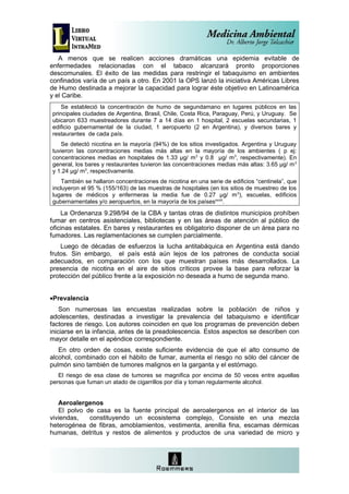 A menos que se realicen acciones dramáticas una epidemia evitable de
enfermedades relacionadas con el tabaco alcanzará pronto proporciones
descomunales. El éxito de las medidas para restringir el tabaquismo en ambientes
confinados varía de un país a otro. En 2001 la OPS lanzó la iniciativa Américas Libres
de Humo destinada a mejorar la capacidad para lograr éste objetivo en Latinoamérica
y el Caribe.
    Se estableció la concentración de humo de segundamano en lugares públicos en las
principales ciudades de Argentina, Brasil, Chile, Costa Rica, Paraguay, Perú, y Uruguay. Se
ubicaron 633 muestreadores durante 7 a 14 días en 1 hospital, 2 escuelas secundarias, 1
edificio gubernamental de la ciudad, 1 aeropuerto (2 en Argentina), y diversos bares y
restaurantes de cada país.
   Se detectó nicotina en la mayoría (94%) de los sitios investigados. Argentina y Uruguay
tuvieron las concentraciones medias más altas en la mayoría de los ambientes ( p ej:
concentraciones medias en hospitales de 1.33 µg/ m3 y 0.8 µg/ m3, respectivamente). En
general, los bares y restaurantes tuvieron las concentraciones medias más altas: 3.65 µg/ m 3
y 1.24 µg/ m3, respectivamente.
    También se hallaron concentraciones de nicotina en una serie de edificios “centinela”, que
incluyeron el 95 % (155/163) de las muestras de hospitales (en los sitios de muestreo de los
lugares de médicos y enfermeras la media fue de 0.27 µg/ m 3), escuelas, edificios
gubernamentales y/o aeropuertos, en la mayoría de los paísesxxviii.
    La Ordenanza 9.298/94 de la CBA y tantas otras de distintos municipios prohíben
fumar en centros asistenciales, bibliotecas y en las áreas de atención al público de
oficinas estatales. En bares y restaurantes es obligatorio disponer de un área para no
fumadores. Las reglamentaciones se cumplen parcialmente.
    Luego de décadas de esfuerzos la lucha antitabáquica en Argentina está dando
frutos. Sin embargo, el país está aún lejos de los patrones de conducta social
adecuados, en comparación con los que muestran países más desarrollados. La
presencia de nicotina en el aire de sitios críticos provee la base para reforzar la
protección del público frente a la exposición no deseada a humo de segunda mano.


•Prevalencia
    Son numerosas las encuestas realizadas sobre la población de niños y
adolescentes, destinadas a investigar la prevalencia del tabaquismo e identificar
factores de riesgo. Los autores coinciden en que los programas de prevención deben
iniciarse en la infancia, antes de la preadolescencia. Estos aspectos se describen con
mayor detalle en el apéndice correspondiente.
   En otro orden de cosas, existe suficiente evidencia de que el alto consumo de
alcohol, combinado con el hábito de fumar, aumenta el riesgo no sólo del cáncer de
pulmón sino también de tumores malignos en la garganta y el estómago.
   El riesgo de esa clase de tumores se magnifica por encima de 50 veces entre aquellas
personas que fuman un atado de cigarrillos por día y toman regularmente alcohol.


   Aeroalergenos
   El polvo de casa es la fuente principal de aeroalergenos en el interior de las
viviendas,   constituyendo un ecosistema complejo, Consiste en una mezcla
heterogénea de fibras, amoblamientos, vestimenta, arenilla fina, escamas dérmicas
humanas, detritus y restos de alimentos y productos de una variedad de micro y
 