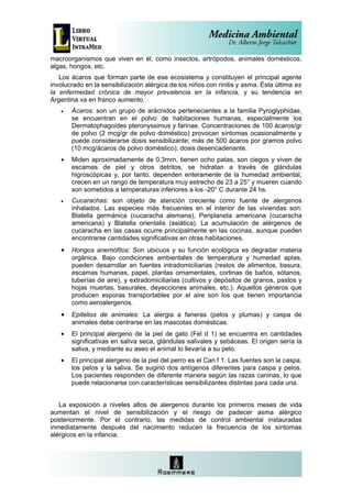 macroorganismos que viven en él, como insectos, artrópodos, animales domésticos,
algas, hongos, etc.
   Los ácaros que forman parte de ese ecosistema y constituyen el principal agente
involucrado en la sensibilización alérgica de los niños con rinitis y asma. Ésta última es
la enfermedad crónica de mayor prevalencia en la infancia, y su tendencia en
Argentina va en franco aumento.
   •   Ácaros: son un grupo de arácnidos pertenecientes a la familia Pyroglyphidae,
       se encuentran en el polvo de habitaciones humanas, especialmente los
       Dermatophagoides pteronyssimus y farinae. Concentraciones de 100 ácaros/gr
       de polvo (2 mcg/gr de polvo doméstico) provocan síntomas ocasionalmente y
       puede considerarse dosis sensibilizante; más de 500 ácaros por gramos polvo
       (10 mcg/ácaros de polvo doméstico), dosis desencadenante.
   •   Miden aproximadamente de 0,3mrn, tienen ocho patas, son ciegos y viven de
       escamas de piel y otros detritos, se hidratan a través de glándulas
       higroscópicas y, por tanto, dependen enteramente de la humedad ambiental,
       crecen en un rango de temperatura muy estrecho de 23 a 25° y mueren cuando
       son sometidos a temperaturas inferiores a los -20° C durante 24 hs.
   •   Cucarachas: son objeto de atención creciente como fuente de alergenos
       inhalados. Las especies más frecuentes en el interior de las viviendas son:
       Blatella germánica (cucaracha alemana), Periplaneta americana (cucaracha
       americana) y Blatella orientalis (asiática). La acumulación de alérgenos de
       cucaracha en las casas ocurre principalmente en las cocinas, aunque pueden
       encontrarse cantidades significativas en otras habitaciones.
   •   Hongos anemófilos: Son ubicuos y su función ecológica es degradar materia
       orgánica. Bajo condiciones ambientales de temperatura y humedad aptas,
       pueden desarrollar en fuentes intradomiciliarias (restos de alimentos, basura,
       escamas humanas, papel, plantas ornamentales, cortinas de baños, sótanos,
       tuberías de aire), y extradomiciliarias (cultivos y depósitos de granos, pastos y
       hojas muertas, basurales, deyecciones animales, etc.). Aquellos géneros que
       producen esporas transportables por el aire son los que tienen importancia
       como aeroalergenos.
   •   Epitelios de animales: La alergia a faneras (pelos y plumas) y caspa de
       animales debe centrarse en las mascotas domésticas.
   •   El principal alergeno de la piel de gato (Fel d 1) se encuentra en cantidades
       significativas en saliva seca, glándulas salivales y sebáceas. El origen sería la
       saliva, y mediante su aseo el animal lo llevaría a su pelo.
   •   El principal alergeno de la piel del perro es el Can f 1. Las fuentes son la caspa,
       los pelos y la saliva. Se sugirió dos antígenos diferentes para caspa y pelos.
       Los pacientes responden de diferente manera según las razas caninas, lo que
       puede relacionarse con características sensibilizantes distintas para cada una.


   La exposición a niveles altos de alergenos durante los primeros meses de vida
aumentan el nivel de sensibilización y el riesgo de padecer asma alérgico
posteriormente. Por el contrario, las medidas de control ambiental instauradas
inmediatamente después del nacimiento reducen la frecuencia de los síntomas
alérgicos en la infancia.
 