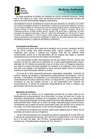Es tarea pendiente la difusión de medidas de control ambiental temprano, desde
que el niño llega a su casa, como herramienta primaria de prevención primaria del
asma y de otras enfermedades alérgicas respiratorias.
Se estableció la tasa de sensibilización a ácaros del polvo doméstico en asmáticos y se midió
los niveles de alergeno acariano en almohadas y colchones de personas alérgicas a ácaros
en la ciudad de Santa Fé. 46 personas tuvieron pruebas positivas para D. pteronyssinus, 43
para D. farinae, 27 para A. ovatus, 38 para B. tropicalis, 27 para C. arcuatus; 38 de 54
individuos tuvieron un RAST positivo para E. maynei y 22 de 54 para L. destructor. El nivel
promedio de alergenos del Grupo 1 (Der p1 + Der f1) en almohadas (n = 48) fue de 6.7 µg/g
(1-55.4) y en colchones (n = 52) 4.3 µg/g (1-38.8). Existe un alto grado de sensibilización a
ácaros domésticos entre personas asmáticas en Santa Fé. Se puede detectar altos niveles
de alergeno acariano (> 2 µg/g ) en almohadas y colchonesxxix.



  Combustión de Biomasa
   Se calcula que cerca de la mitad de la población en el mundo y alrededor del 90%
en las zonas rurales, aún utiliza biomasa (leña, carbón, estiércol, etc.) y otros
materiales para cocinar y calentar sus hogares. Este tipo de material emite
contaminantes dentro de la microatmósfera de los hogares que llegan a alcanzar
concentraciones por encima de los límites recomendados.
    Las comunidades rurales más dispersas son las que utilizan leña de manera más
intensiva. Si bien es cierto que la Argentina es un país preponderantemente urbano,
alrededor de 3,7 millones de personas viven en el área rural. La Patagonia argentina,
que abarca a varias provincias australes con pueblos muy dispersos, sufre inviernos
muy fríos, que obligan a los habitantes a cerrar ventanas desde marzo a noviembre,
mientras se quema leña para calentar y cocinar.
   El humo de la leña desprende partículas suspendidas respirables, monóxido de
carbono, dióxido de nitrógeno e hidrocarburos potencialmente cancerígenos, como el
benceno, 1,3-butadieno, formaldehído y los hidrocarburos aromáticos policíclicos. Las
concentraciones de estas sustancias varían a lo largo del día, y son más altas en los
momentos en que las mujeres cocinan y en las temporadas frías. Importan las
concentraciones, el tiempo de exposición (especialmente de niños y mujeres, que
permanecen más horas en el interior).


   Monóxido de Carbono
    El monóxido de carbono es el responsable principal de la mayor parte de las
fatalidades por envenenamiento. Es el más traidor: no avisa. No tiene olor ni color. La
naturaleza habitualmente insidiosa de la progresión de síntomas y su capacidad de
imitar muchas enfermedades comunes puede determinar falla diagnóstica y desenlace
potencialmente fatal. Puede ser un factor de riesgo importante para la salud humana,
considerando que la gente de barrios carenciados pasa más del 60% de su tiempo en
sus casas. Los niños menores de un año son las principales víctimas mortales.
   La utilización de braseros que queman carbón para calefaccionar el interior de las
viviendas, es todavía común en Argentina.
   De las 748 intoxicaciones con monóxido de carbono reportadas en el año 2001 por
9 centros de intoxicaciones del país, 201 (24,47%) correspondieron a la franja etaria
de 0 a 19 años. De ellas, 183 (15,78%), correspondieron al grupo de 0 a 9 años,
mientras que 118 pertenecieron al grupo de 10 a 19 años.xxx
 