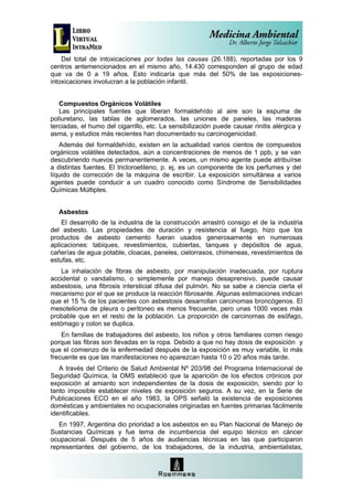 Del total de intoxicaciones por todas las causas (26.188), reportadas por los 9
centros antemencionados en el mismo año, 14.430 corresponden al grupo de edad
que va de 0 a 19 años. Esto indicaría que más del 50% de las exposiciones-
intoxicaciones involucran a la población infantil.


   Compuestos Orgánicos Volátiles
   Las principales fuentes que liberan formaldehído al aire son la espuma de
poliuretano, las tablas de aglomerados, las uniones de paneles, las maderas
terciadas, el humo del cigarrillo, etc. La sensibilización puede causar rinitis alérgica y
asma, y estudios más recientes han documentado su carcinogenicidad.
   Además del formaldehído, existen en la actualidad varios cientos de compuestos
orgánicos volátiles detectados, aún a concentraciones de menos de 1 ppb, y se van
descubriendo nuevos permanentemente. A veces, un mismo agente puede atribuírse
a distintas fuentes. El tricloroetileno, p. ej, es un componente de los perfumes y del
líquido de corrección de la máquina de escribir. La exposición simultánea a varios
agentes puede conducir a un cuadro conocido como Síndrome de Sensibilidades
Químicas Múltiples.


   Asbestos
    El desarrollo de la industria de la construcción arrastró consigo el de la industria
del asbesto. Las propiedades de duración y resistencia al fuego, hizo que los
productos de asbesto cemento fueran usados generosamente en numerosas
aplicaciones: tabiques, revestimientos, cubiertas, tanques y depósitos de agua,
cañerías de agua potable, cloacas, paneles, cielorrasos, chimeneas, revestimientos de
estufas, etc.
    La inhalación de fibras de asbesto, por manipulación inadecuada, por ruptura
accidental o vandalismo, o simplemente por manejo desaprensivo, puede causar
asbestosis, una fibrosis intersticial difusa del pulmón. No se sabe a ciencia cierta el
mecanismo por el que se produce la reacción fibrosante. Algunas estimaciones indican
que el 15 % de los pacientes con asbestosis desarrollan carcinomas broncógenos. El
mesotelioma de pleura o peritoneo es menos frecuente, pero unas 1000 veces más
probable que en el resto de la población. La proporción de carcinomas de esófago,
estómago y colon se duplica.
    En familias de trabajadores del asbesto, los niños y otros familiares corren riesgo
porque las fibras son llevadas en la ropa. Debido a que no hay dosis de exposición y
que el comienzo de la enfermedad después de la exposición es muy variable, lo más
frecuente es que las manifestaciones no aparezcan hasta 10 o 20 años más tarde.
   A través del Criterio de Salud Ambiental Nº 203/98 del Programa Internacional de
Seguridad Química, la OMS estableció que la aparición de los efectos crónicos por
exposición al amianto son independientes de la dosis de exposición, siendo por lo
tanto imposible establecer niveles de exposición seguros. A su vez, en la Serie de
Publicaciones ECO en el año 1983, la OPS señaló la existencia de exposiciones
domésticas y ambientales no ocupacionales originadas en fuentes primarias fácilmente
identificables.
   En 1997, Argentina dio prioridad a los asbestos en su Plan Nacional de Manejo de
Sustancias Químicas y fue tema de incumbencia del equipo técnico en cáncer
ocupacional. Después de 5 años de audiencias técnicas en las que participaron
representantes del gobierno, de los trabajadores, de la industria, ambientalistas,
 