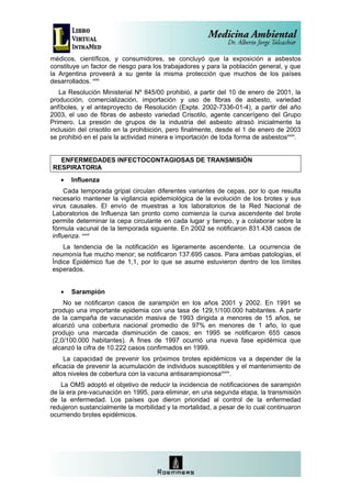 médicos, científicos, y consumidores, se concluyó que la exposición a asbestos
constituye un factor de riesgo para los trabajadores y para la población general, y que
la Argentina proveerá a su gente la misma protección que muchos de los países
desarrollados. xxxi
   La Resolución Ministerial Nº 845/00 prohibió, a partir del 10 de enero de 2001, la
producción, comercialización, importación y uso de fibras de asbesto, variedad
anfíboles, y el anteproyecto de Resolución (Expte. 2002-7336-01-4), a partir del año
2003, el uso de fibras de asbesto variedad Crisotilo, agente cancerígeno del Grupo
Primero. La presión de grupos de la industria del asbesto atrasó inicialmente la
inclusión del crisotilo en la prohibición, pero finalmente, desde el 1 de enero de 2003
se prohibió en el país la actividad minera e importación de toda forma de asbestosxxxii.


  ENFERMEDADES INFECTOCONTAGIOSAS DE TRANSMISIÓN
RESPIRATORIA
   •   Influenza
     Cada temporada gripal circulan diferentes variantes de cepas, por lo que resulta
necesario mantener la vigilancia epidemiológica de la evolución de los brotes y sus
virus causales. El envío de muestras a los laboratorios de la Red Nacional de
Laboratorios de Influenza tan pronto como comienza la curva ascendente del brote
permite determinar la cepa circulante en cada lugar y tiempo, y a colaborar sobre la
fórmula vacunal de la temporada siguiente. En 2002 se notificaron 831.438 casos de
influenza. xxxiii
    La tendencia de la notificación es ligeramente ascendente. La ocurrencia de
neumonía fue mucho menor; se notificaron 137.695 casos. Para ambas patologías, el
Índice Epidémico fue de 1,1, por lo que se asume estuvieron dentro de los límites
esperados.


   •   Sarampión
    No se notificaron casos de sarampión en los años 2001 y 2002. En 1991 se
produjo una importante epidemia con una tasa de 129,1/100.000 habitantes. A partir
de la campaña de vacunación masiva de 1993 dirigida a menores de 15 años, se
alcanzó una cobertura nacional promedio de 97% en menores de 1 año, lo que
produjo una marcada disminución de casos; en 1995 se notificaron 655 casos
(2,0/100.000 habitantes). A fines de 1997 ocurrió una nueva fase epidémica que
alcanzó la cifra de 10.222 casos confirmados en 1999.
    La capacidad de prevenir los próximos brotes epidémicos va a depender de la
eficacia de prevenir la acumulación de individuos susceptibles y el mantenimiento de
altos niveles de cobertura con la vacuna antisarampionosaxxxiv.
    La OMS adoptó el objetivo de reducir la incidencia de notificaciones de sarampión
de la era pre-vacunación en 1995, para eliminar, en una segunda etapa, la transmisión
de la enfermedad. Los países que dieron prioridad al control de la enfermedad
redujeron sustancialmente la morbilidad y la mortalidad, a pesar de lo cual continuaron
ocurriendo brotes epidémicos.
 