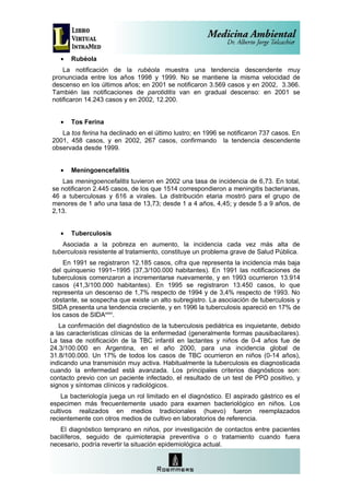 •   Rubéola
    La notificación de la rubéola muestra una tendencia descendente muy
pronunciada entre los años 1998 y 1999. No se mantiene la misma velocidad de
descenso en los últimos años; en 2001 se notificaron 3.569 casos y en 2002, 3.366.
También las notificaciones de parotiditis van en gradual descenso: en 2001 se
notificaron 14.243 casos y en 2002, 12.200.


   •   Tos Ferina
   La tos ferina ha declinado en el último lustro; en 1996 se notificaron 737 casos. En
2001, 458 casos, y en 2002, 267 casos, confirmando la tendencia descendente
observada desde 1999.


   •   Meningoencefalitis
   Las meningoencefalitis tuvieron en 2002 una tasa de incidencia de 6,73. En total,
se notificaron 2.445 casos, de los que 1514 correspondieron a meningitis bacterianas,
46 a tuberculosas y 616 a virales. La distribución etaria mostró para el grupo de
menores de 1 año una tasa de 13,73; desde 1 a 4 años, 4,45; y desde 5 a 9 años, de
2,13.


   •   Tuberculosis
   Asociada a la pobreza en aumento, la incidencia cada vez más alta de
tuberculosis resistente al tratamiento, constituye un problema grave de Salud Pública.
    En 1991 se registraron 12.185 casos, cifra que representa la incidencia más baja
del quinquenio 1991–1995 (37,3/100.000 habitantes). En 1991 las notificaciones de
tuberculosis comenzaron a incrementarse nuevamente, y en 1993 ocurrieron 13.914
casos (41,3/100.000 habitantes). En 1995 se registraron 13.450 casos, lo que
representa un descenso de 1,7% respecto de 1994 y de 3,4% respecto de 1993. No
obstante, se sospecha que existe un alto subregistro. La asociación de tuberculosis y
SIDA presenta una tendencia creciente, y en 1996 la tuberculosis apareció en 17% de
los casos de SIDAxxxv.
   La confirmación del diagnóstico de la tuberculosis pediátrica es inquietante, debido
a las características clínicas de la enfermedad (generalmente formas pausibacilares).
La tasa de notificación de la TBC infantil en lactantes y niños de 0-4 años fue de
24.3/100.000 en Argentina, en el año 2000, para una incidencia global de
31.8/100.000. Un 17% de todos los casos de TBC ocurrieron en niños (0-14 años),
indicando una transmisión muy activa. Habitualmente la tuberculosis es diagnosticada
cuando la enfermedad está avanzada. Los principales criterios diagnósticos son:
contacto previo con un paciente infectado, el resultado de un test de PPD positivo, y
signos y síntomas clínicos y radiológicos.
    La bacteriología juega un rol limitado en el diagnóstico. El aspirado gástrico es el
especimen más frecuentemente usado para examen bacteriológico en niños. Los
cultivos realizados en medios tradicionales (huevo) fueron reemplazados
recientemente con otros medios de cultivo en laboratorios de referencia.
   El diagnóstico temprano en niños, por investigación de contactos entre pacientes
bacilíferos, seguido de quimioterapia preventiva o o tratamiento cuando fuera
necesario, podría revertir la situación epidemiológica actual.
 