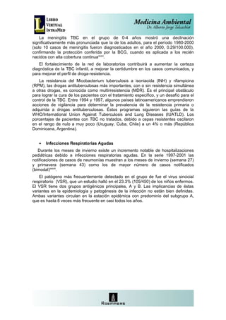 La meningitis TBC en el grupo de 0-4 años mostró una declinación
significativamente más pronunciada que la de los adultos, para el período 1980-2000
(solo 10 casos de meningitis fueron diagnosticados en el año 2000, 0.29/100.000),
confirmando la protección conferida por la BCG, cuando es aplicada a los recién
nacidos con alta cobertura continuaxxxvi.
    El fortalecimiento de la red de laboratorios contribuirá a aumentar la certeza
diagnóstica de la TBC infantil, a mejorar la certidumbre en los casos comunicados, y
para mejorar el perfil de droga-resistencia.
   La resistancia del Micobacterium tuberculosis a isoniacida (INH) y rifampicina
(RPM), las drogas antituberculosas más importantes, con o sin resistencia simultánea
a otras drogas, es conocida como multirresistencia (MDR). Es el principal obstáculo
para lograr la cura de los pacientes con el tratamiento específico, y un desafío para el
control de la TBC. Entre 1994 y 1997, algunos países latinoamericanos emprendieron
acciones de vigilancia para determinar la prevalencia de la resistencia primaria o
adquirida a drogas antituberculosas. Éstos programas siguieron las guías de la
WHO/International Union Against Tuberculosis and Lung Diseases (IUATLD). Los
porcentajes de pacientes con TBC no tratados, debido a cepas resistentes oscilaron
en el rango de nulo a muy poco (Uruguay, Cuba, Chile) a un 4% o más (República
Dominicana, Argentina).


   •   Infecciones Respiratorias Agudas
   Durante los meses de invierno existe un incremento notable de hospitalizaciones
pediátricas debido a infecciones respiratorias agudas. En la serie 1997-2001 las
notificaciones de casos de neumonías muestran a los meses de invierno (semana 27)
y primavera (semana 43) como los de mayor número de casos notificados
(bimodal)xxxvii.
    El patógeno más frecuentemente detectado en el grupo de fue el virus sincicial
respiratorio (VSR), que un estudio halló en el 23.3% (105/450) de los niños enfermos.
El VSR tiene dos grupos antigénicos principales, A y B. Las implicancias de éstas
variantes en la epidemiología y patogénesis de la infección no están bien definidas.
Ambas variantes circulan en la estación epidémica con predominio del subgrupo A,
que es hasta 8 veces más frecuente en casi todos los años.
 