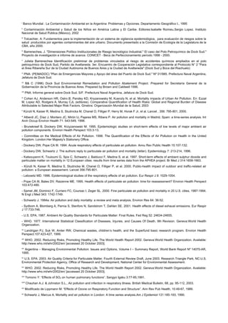 i
      Banco Mundial . La Contaminación Ambiental en la Argentina: Problemas y Opciones. Departamento Geográfico I., 1995
ii
 Contaminación Ambiental y Salud de los Niños en América Latina y El Caribe. Editores:Isabelle Romieu.Sergio Lopez. Instituto
Nacional de Salud Pública (México), 2002
iii
 Tolcachier, A: Fundamentos para la implementación de un sistema de vigilancia epidemiológica, para evaluación de riesgos sobre la
salud producidos por agentes contaminantes del aire urbano. Documento presentado a la Comisión de Ecología de la Legislatura de la
CBA, año 2000.
iv
 Barrenechea, J. "Dimensiones Político Institucionales de Riesgo tecnológico Industrial." El caso del Polo Petroquímico de Dock Sud."
Proyecto de investigación e informe de avance. CONICET - Beca de Perfeccionamiento período 1998 - 2000.
v
  Julieta Barrenechea Identificación preliminar de problemas vinculados al riesgo de accidentes químicos ampliados en el polo
petroquímico de Dock Sud, Partido de Avellaneda. 3er. Encuentro de Cooperación Legislativa correspondiente al Protocolo N° 2 "Para
el Área Ribereña Sur de la Ciudad Autónoma de Buenos Aires y la Ciudad de Avellaneda" (Dock Sud y Boca del Riachuelo)
vi
 PNA: (PEMADOC) "Plan de Emergencias Mayores y Apoyo del área del Puerto de Dock Sud." Nº 01/985. Prefectura Naval Argentina,
Jefatura de Dock Sud.
vii
  B& C (1996) Dock Sud Environmental Remediation and Pollution Abatement Project. Prepared for Secretaría General de la
Gobernación de la Provincia de Buenos Aires. Prepared by Brown and Caldwell 1996.
viii
       PNA: Informe general sobre Dock Sud. S/F. Prefectura Naval Argentina, Jefatura de Dock Sud.
ix
 Cohen AJ, Anderson HR, Ostro B, Pandey KD, Kryzanowsky M, Kuenzly N, et al. Mortality impacts of Urban Air Pollution. En: Ezzat
M, Lopez AD, Rodgers A, Murray CJL (editores). Comparative Quantification of Health Risks: Global and Regional Burden of Disease
Attributable to Selected Major Risk Factors. Ginebra: Organización Mundial de la Salud, 2003
x
      Künzli N, Kaiser R, Medina S, Studnicka M, Chanel O, Filliger P, Herry M, Horak F Jr, et al. Lancet , 356: 795-801, 2000.
xi
 Alberdi JC, Díaz J, Montero JC, Mirón IJ, Pajares MS, Ribera P. Air pollution and mortality in Madrid, Spain: a time-series analysis. Int
Arch Occup Environ Health 71: 543-549, 1998.
- Brunekreef B, Dockery DW, Krzyzanowski M. 1995. Epidemiologic studies on short-term effects of low levels of major ambient air
pollution components. Environ Health Perspect 103:3-13.
- Committee on the Medical Effects of Air Pollution. 1998. The Quantification of the Effects of Air Pollution on Health in the United
Kingdom. London:Her Majesty's Stationery Office.
- Dockery DW, Pope CA III. 1994. Acute respiratory effects of particulate air pollution. Annu Rev Public Health 15:107-132.
- Dockery DW, Schwartz J. The authors reply to particulate air pollution and mortality (letter). Epidemiology 7: 213-214, 1996.
- Katsouyanni K, Touloumi G, Spix C, Schwartz J, Balducci F, Medina S, et al. 1997. Short-term effects of ambient sulphur dioxide and
particulate matter on mortality in 12 European cities: results from time series data from the APHEA project. Br Med J 314:1658-1663.
- Künzli N, Kaiser R, Medina S, Studnicka M, Chanel O, Filliger P, et al. 2000. Public-health impact of outdoor and traffic-related air
pollution: a European assessment. Lancet 356:795-801.
- Lebowitz MD. 1996. Epidemiological studies of the respiratory effects of air pollution. Eur Respir J 9: 1029-1054.
- Pope CA III, Bates DV, Raizenne ME. 1995. Health effects of particulate air pollution: time for reassessment? Environ Health Perspect
103:472-480.
- Samet JM, Dominici F, Curriero FC, Coursac I, Zeger SL. 2000. Fine particulate air pollution and mortality in 20 U.S. cities, 1987-1994.
N Engl J Med 343: 1742-1749.
- Schwartz J. 1994a. Air pollution and daily mortality: a review and meta analysis. Environ Res 64: 36-52.
- Sydbom A, Blomberg A, Parnia S, Stenfors N, Sandstrom T, Dahlen SE. 2001. Health effects of diesel exhaust emissions. Eur Respir
J 17:733-746.
- U.S. EPA. 1987. Ambient Air Quality Standards for Particulate Matter: Final Rules. Fed Reg 52: 24634-24655.
- WHO. 1977. International Statistical Classification of Diseases, Injuries, and Causes Of Death, 9th Revision. Geneva:World Health
Organization.
xii
 Landrigan PJ, Suk W, Amler RW, Chemical wastes, children’s health, and the Superfund basic research program. Environ Health
Perspect.107:423-427, 1999.
xiii
   WHO. 2002. Reducing Risks, Promoting Healthy Life. The World Health Report 2002. Geneva:World Health Organization. Available:
http://www.who.int/whr/2002/en/ [accessed 20 October 2003].
xiv
  Argentina – Managing Environmental Pollution: Issues and Options, Volume I – Summary Report, World Bank Report Nº 14070-AR,
1995.
xv
 U.S. EPA. 2003. Air Quality Criteria for Particulate Matter. Fourth External Review Draft, June 2003. Research Triangle Park, NC:U.S.
Environmental Protection Agency, Office of Research and Development, National Center for Environmental Assessment.
xvi
   WHO. 2002. Reducing Risks, Promoting Healthy Life. The World Health Report 2002. Geneva:World Health Organization. Available:
http://www.who.int/whr/2002/en/ [accessed 20 October 2003].
xvii
        Tomono Y: “Effects of SO2 on human pulmonary functions”. Sangyo Igaku 3:77-85,1991.
xviii
        Chauhan A.J. & Johnston S.L., Air pollution and infection in respiratory illness. British Medical Bulletin, 68, pp. 95-112, 2003.
xix
        Modificado de Lippmann M: “Effects of Ozone on Respiratory Function and Structure”. Ann Rev Pub Health, 10:49-67, 1989.
xx
       Schwartz J, Marcus A. Mortality and air pollution in London: A time series analysis.Am J Epidemiol 131:185-193, 1990.
 