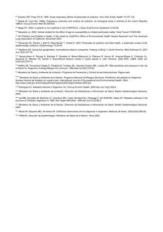 xxi
        Dockery DW, Pope CA III. 1994. Acute respiratory effects of particulate air pollution. Annu Rev Public Health 15:107-132.
xxii
  Bobak M, Leon DA. 1999a. Pregnancy outcomes and outdoor air pollution: an ecological study in districts of the Czech Republic
1986-8. Occup Environ Med 56:539-543.
xxiii
        Mage DT. 2002. A particle is not a particle is not a PARTICLE. J Expo Anal Environ Epidemiol 12:93-95.
xxiv
         Mauderly JL. 2000. Animal models for the effect of age on susceptibility to inhaled particulate matter. Inhal Toxicol 12:863-900.
xxv
  Air Pollution and Children’s Health. A fact sheet by Cal/EPA’s Office of Environmental Health Hazard Assement and The American
Lung Association of California. November 2003
xxvi
   Glinianaia SV, Rankin J, Bell R, Pless-Mulloli T, Howel D. 2004. Particulate air pollution and fetal health: a systematic review of the
epidemiologic evidence. Epidemiology 15:36-45.
xxvii
   Stebbins KR: Going like gangbusters: transnational tobacco companies "making a killing" in South America. Med Anthropol Q. 2001
Jun;15(2):147-70.
xxviii
    Navas-Acien A, Peruga A, Breysse P, Zavaleta A, Blanco-Marquizo A, Pitarque R, Acuna M, Jimenez-Reyes K, Colombo VL,
Gamarra G, Stillman FA, Samet J: Secondhand tobacco smoke in public places in Latin America, 2002-2003. JAMA. 2004 Jun
9;291(22):2741-5.
xxix
   Neffen HE, Fernandez-Caldas E, Predolini N, Trudeau WL, Sanchez-Guerra ME, Lockey RF: Mite sensitivity and exposure in the city
of Santa Fe, Argentina. Investig Allergol Clin Immunol. 1996 Sep-Oct;6(5):278-82.
xxx
        Ministerio de Salud y Ambiente de la Nación. Programa de Prevención y Control de las Intoxicaciones. Página web.
xxxi
     Ministerio de Salud y Ambiente de la Nación. Programa Nacional de Riesgos Químicos. Prohibicion del asbesto en Argentina.
Somera historia del Asbesto en nuestro país. International Journal of Occupational and Environmental Health- 2004.
http://www.msal.gov.ar/htm/site/pdf/restringidas%20y%20prohibidas-2005.pdf
xxxii
         Rodriguez EJ: Asbestos banned in Argentina. Int J Occup Environ Health. 2004 Apr-Jun;10(2):202-8.
xxxiii
   Ministerio de Salud y Ambiente de la Nación. Dirección de Estadísticas e Información de Salud. Boletín Epidemiológico Nacional,
2002.
xxxiv
   Isa MB, González M, Martínez LC, Giordano MO, López De Neira MJ, Passeggi C, De Wolff MC, Nates SV: Measles outbreak in the
province of Córdoba, Argentina, in 1998. Rev Argent Microbiol. 1999 Apr-Jun;31(2):90-5.
xxxv
   Ministerio de Salud y Ambiente de la Nación. Dirección de Estadísticas e Información de Salud. Boletín Epidemiológico Nacional,
2002.
xxxvi
         Miceli IN, Sequeira MD, de Kantor IN: Childhood tuberculosis and its diagnosis in Argentina. Medicina (B Aires). 2002;62(6):585-92.
xxxvii
         SINAVE. Dirección de Epidemiología, Ministerio de Salud de la Nación. Años 2002.
 