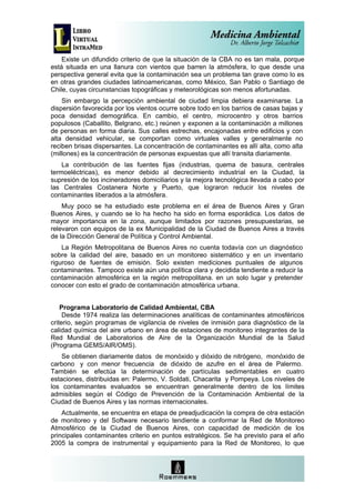 Existe un difundido criterio de que la situación de la CBA no es tan mala, porque
está situada en una llanura con vientos que barren la atmósfera, lo que desde una
perspectiva general evita que la contaminación sea un problema tan grave como lo es
en otras grandes ciudades latinoamericanas, como México, San Pablo o Santiago de
Chile, cuyas circunstancias topográficas y meteorológicas son menos afortunadas.
    Sin embargo la percepción ambiental de ciudad limpia debiera examinarse. La
dispersión favorecida por los vientos ocurre sobre todo en los barrios de casas bajas y
poca densidad demográfica. En cambio, el centro, microcentro y otros barrios
populosos (Caballito, Belgrano, etc.) reúnen y exponen a la contaminación a millones
de personas en forma diaria. Sus calles estrechas, encajonadas entre edificios y con
alta densidad vehicular, se comportan como virtuales valles y generalmente no
reciben brisas dispersantes. La concentración de contaminantes es allí alta, como alta
(millones) es la concentración de personas expuestas que allí transita diariamente.
    La contribución de las fuentes fijas (industrias, quema de basura, centrales
termoeléctricas), es menor debido al decrecimiento industrial en la Ciudad, la
supresión de los incineradores domiciliarios y la mejora tecnológica llevada a cabo por
las Centrales Costanera Norte y Puerto, que lograron reducir los niveles de
contaminantes liberados a la atmósfera.
    Muy poco se ha estudiado este problema en el área de Buenos Aires y Gran
Buenos Aires, y cuando se lo ha hecho ha sido en forma esporádica. Los datos de
mayor importancia en la zona, aunque limitados por razones presupuestarias, se
relevaron con equipos de la ex Municipalidad de la Ciudad de Buenos Aires a través
de la Dirección General de Política y Control Ambiental.
    La Región Metropolitana de Buenos Aires no cuenta todavía con un diagnóstico
sobre la calidad del aire, basado en un monitoreo sistemático y en un inventario
riguroso de fuentes de emisión. Solo existen mediciones puntuales de algunos
contaminantes. Tampoco existe aún una política clara y decidida tendiente a reducir la
contaminación atmosférica en la región metropolitana. en un solo lugar y pretender
conocer con esto el grado de contaminación atmosférica urbana.


    Programa Laboratorio de Calidad Ambiental, CBA
     Desde 1974 realiza las determinaciones analíticas de contaminantes atmosféricos
criterio, según programas de vigilancia de niveles de inmisión para diagnóstico de la
calidad química del aire urbano en área de estaciones de monitoreo integrantes de la
Red Mundial de Laboratorios de Aire de la Organización Mundial de la Salud
(Programa GEMS/AIR/OMS).
    Se obtienen diariamente datos de monóxido y dióxido de nitrógeno, monóxido de
carbono y con menor frecuencia de dióxido de azufre en el área de Palermo.
También se efectúa la determinación de partículas sedimentables en cuatro
estaciones, distribuidas en: Palermo, V. Soldati, Chacarita y Pompeya. Los niveles de
los contaminantes evaluados se encuentran generalmente dentro de los límites
admisibles según el Código de Prevención de la Contaminación Ambiental de la
Ciudad de Buenos Aires y las normas internacionales.
    Actualmente, se encuentra en etapa de preadjudicación la compra de otra estación
de monitoreo y del Software necesario tendiente a conformar la Red de Monitoreo
Atmosférico de la Ciudad de Buenos Aires, con capacidad de medición de los
principales contaminantes criterio en puntos estratégicos. Se ha previsto para el año
2005 la compra de instrumental y equipamiento para la Red de Monitoreo, lo que
 