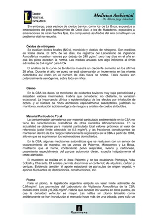 Sin embargo, para vecinos de ciertos barrios, como los de La Boca, expuestos a
emanaciones del polo petroquímico de Dock Sud, o los de Mataderos, expuestos a
emanaciones de otras fuentes fijas, los compuestos azufrados del aire constituyen un
problema vital no resuelto.


  Óxidos de nitrógeno
   Se evalúan óxidos totales (NOx), monóxido y dióxido de nitrógeno. Son medidos
en forma diaria. El 80% de los días, los registros del Laboratorio de Vigilancia
Atmosférica muestran valores por debajo de 240 µg/m 3, pero hay días en el año en
que los picos exceden la norma. Las medias anuales son algo inferiores al límite
admisible de 0.4 mg/m3 para NOx.
   El análisis de la curva de tendencia muestra un creciente aumento en los últimos
20 años. Durante el año en curso se está observando un incremento en los niveles
detectados así como en el número de días fuera de norma. Tales niveles son
potencialmente asmógenos, sobre todo en niños.


  Ozono
    En la CBA los datos de monitoreo de oxidantes tuvieron muy baja periodicidad y
arrojaban valores intermedios. Habría que considerar, no obstante, la variación
estacional. La importancia clínica y epidemiológica de los efectos por inhalación de
ozono, y el número de niños asmáticos especialmente susceptibles, justifican su
monitoreo, evaluación epidemiológica de riesgos y análisis de costos atribuibles.


   Material Particulado Total
    La contaminación atmosférica por material particulado sedimentable en la CBA no
tiene las características dramáticas de otras ciudades latinoamericanas. En la
actualidad se obtienen para material particulado total valores próximos al valor de
referencia (valor límite admisible de 0,5 mg/m3), y las fracciones constituyentes se
mantienen dentro de los rangos históricamente registrados en la CBA a partir de 1978,
año en que se suprimieran los incineradores domiciliarios.
    En la CBA, algunas mediciones automáticas que se realizaron con un sensor de
oscurecimiento de mancha, en las zonas de Palermo, Microcentro y La Boca,
mostraron que el humo, conteniendo polvo respirable, liviano y carbonoso,
proveniente especialmente del parque automotor diesel, excedía holgadamente el
límite admisible.
   El muestreo se realiza en el área Palermo y en las estaciones Pompeya, Villa
Soldati y Chacarita. El análisis permite discriminar el contenido de alquitrán, carbón y
cenizas. Evidencia también el aporte estacional de partículas de origen vegetal, y
aportes fluctuantes de demoliciones, construcciones, etc.


   Plomo
    Para el plomo, la legislación argentina estipula un valor límite admisible de
0,01mg/m3. Los promedios del Laboratorio de Vigilancia Atmosférica de la CBA
oscilan entre 0,004 y 0,006 mg/m3. Habría que conocer los valores en otros puntos, en
que la densidad vehicular es mayor. Las naftas sin plomo tetraetilo como
antidetonante se han introducido al mercado hace más de una década, pero solo un
 