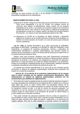 porcentaje de autos funciona con ella, y no se controla el mantenimiento de las
propiedades ecológicas de los catalizadores.


  MARCO NORMATIVO PARA LA CBA
   Ordenanza Nº 39.025, Código de la Prevención de la Contaminación Ambiental. La
      Toma como antecedente a la Ley Nº 20.284. Los modelos nuevos de
      vehículos, para obtener el patentamiento, deben cumplir con los ensayos
      estipulados por la norma, y los usados se encuentran sujetos a los controles al
      costado del camino. Aún cuando la norma posee un sistema de actualización
      de estándares a través de un órgano creado a tal efecto (la Comisión Asesora
      Permanente), los valores no han sido actualizados desde el año 1983.

   La Resolución Nº 241/99 de la Secretaría de Medio Ambiente y Desarrollo
      Regional del Gobierno de la Ciudad Autónoma de Buenos Aires establece un
      sistema de control operativo de revisión a la vera del camino para emisiones
      sonoras y gaseosas.

    Ley N° 1.356, de Calidad Atmosférica de la CBA, sancionada el 10/06/2004,
promulgada el 26/07/2004, y publicada en el BOCBA N° 2000 del 10/08/2004. Prevé
implementar un programa de monitoreo permanente, continuo y sistemático de
contaminantes atmosféricos y variables meteorológicas, que permitan conocer la
variación de la concentración o nivel en el tiempo para las zonas que se determinen en
la Ciudad Autónoma de Buenos Aires.
    Deberá, entre otras funciones, establecer para cada contaminante inventariado
estándares de calidad atmosférica y/o niveles de emisión y criterios de alerta, alarma y
emergencia de acuerdo a los alcances que establecerá la Autoridad de Aplicación,
determinar a lo largo del tiempo los niveles de calidad atmosférica y sus tendencias,
evaluar los movimientos o desplazamientos de los contaminantes, identificar episodios
o accidentes atmosféricos para el diseño de políticas de acción, etc.
    Un aspecto que importa especialmente en la nueva ley es que considera aportar
información al sistema de vigilancia epidemiológica ambiental para evaluación del
impacto en la salud de la población.
      Artículo 39.- A los efectos de la evaluación epidemiológica de los riesgos
sobre la salud, causados por los agentes contaminantes atmosféricos, debe
implementarse un sistema de vigilancia epidemiológica ambiental con las
características que establezca la reglamentación.
   El fin último de cuidar la calidad del aire es cuidar la salud de quienes lo respiran.
Los datos aportados por el Monitoreo de la Calidad del Aire no bastan por sí mismos
para saber qué ocurre en salud. Puede haber una percepción errónea de la
implicancia sanitaria, si los niveles alcanzados no superan los límites máximos pero
la exposición humana es alta, o es alto el número de personas expuestas. La
suposición de que los valores del monitoreo son por sí mismos operativos para
evaluar riesgos en salud expone a los tomadores de decisión en Salud Pública a
varios sesgos que es necesario considerar.
   Para poder entender las relaciones existentes entre los niveles de exposición y
los resultados en salud, resulta vital lo obvio: conectar los datos ambientales con los
datos de salud, tomando como objeto de estudio poblaciones, y no denuncias de
sujetos aislados. Para ello se debe establecer un proceso continuo de vigilancia
 