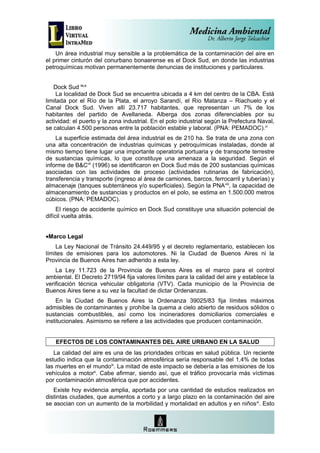 Un área industrial muy sensible a la problemática de la contaminación del aire en
el primer cinturón del conurbano bonaerense es el Dock Sud, en donde las industrias
petroquímicas motivan permanentemente denuncias de instituciones y particulares.


   Dock Sud iv,v
     La localidad de Dock Sud se encuentra ubicada a 4 km del centro de la CBA. Está
limitada por el Río de la Plata, el arroyo Sarandí, el Río Matanza – Riachuelo y el
Canal Dock Sud. Viven allí 23.717 habitantes, que representan un 7% de los
habitantes del partido de Avellaneda. Alberga dos zonas diferenciables por su
actividad: el puerto y la zona industrial. En el polo industrial según la Prefectura Naval,
se calculan 4.500 personas entre la población estable y laboral. (PNA: PEMADOC).vi
    La superficie estimada del área industrial es de 210 ha. Se trata de una zona con
una alta concentración de industrias químicas y petroquímicas instaladas, donde al
mismo tiempo tiene lugar una importante operatoria portuaria y de transporte terrestre
de sustancias químicas, lo que constituye una amenaza a la seguridad. Según el
informe de B&Cvii (1996) se identificaron en Dock Sud más de 200 sustancias químicas
asociadas con las actividades de proceso (actividades rutinarias de fabricación),
transferencia y transporte (ingreso al área de camiones, barcos, ferrocarril y tuberías) y
almacenaje (tanques subterráneos y/o superficiales). Según la PNA viii, la capacidad de
almacenamiento de sustancias y productos en el polo, se estima en 1.500.000 metros
cúbicos. (PNA: PEMADOC).
     El riesgo de accidente químico en Dock Sud constituye una situación potencial de
difícil vuelta atrás.


•Marco Legal
    La Ley Nacional de Tránsito 24.449/95 y el decreto reglamentario, establecen los
límites de emisiones para los automotores. Ni la Ciudad de Buenos Aires ni la
Provincia de Buenos Aires han adherido a esta ley.
    La Ley 11.723 de la Provincia de Buenos Aires es el marco para el control
ambiental. El Decreto 2719/94 fija valores límites para la calidad del aire y establece la
verificación técnica vehicular obligatoria (VTV). Cada municipio de la Provincia de
Buenos Aires tiene a su vez la facultad de dictar Ordenanzas.
    En la Ciudad de Buenos Aires la Ordenanza 39025/83 fija límites máximos
admisibles de contaminantes y prohíbe la quema a cielo abierto de residuos sólidos o
sustancias combustibles, así como los incineradores domiciliarios comerciales e
institucionales. Asimismo se refiere a las actividades que producen contaminación.


    EFECTOS DE LOS CONTAMINANTES DEL AIRE URBANO EN LA SALUD
   La calidad del aire es una de las prioridades críticas en salud pública. Un reciente
estudio indica que la contaminación atmosférica sería responsable del 1,4% de todas
las muertes en el mundoix. La mitad de este impacto se debería a las emisiones de los
vehículos a motorx. Cabe afirmar, siendo así, que el tráfico provocaría más víctimas
por contaminación atmosférica que por accidentes.
   Existe hoy evidencia amplia, aportada por una cantidad de estudios realizados en
distintas ciudades, que aumentos a corto y a largo plazo en la contaminación del aire
se asocian con un aumento de la morbilidad y mortalidad en adultos y en niños xi. Esto
 