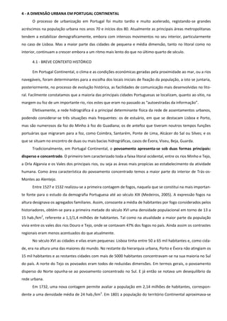 4 - A DIMENSÃO URBANA EM PORTUGAL CONTINENTAL
      O processo de urbanização em Portugal foi muito tardio e muito acelerado, registando-se grandes
acréscimos na população urbana nos anos 70 e inícios dos 80. Atualmente as principais áreas metropolitanas
tendem a estabilizar demograficamente, embora com intensos movimentos no seu interior, particularmente
no caso de Lisboa. Mas a maior parte das cidades de pequena e média dimensão, tanto no litoral como no
interior, continuam a crescer embora a um ritmo mais lento do que no último quarto de século.

      4.1 - BREVE CONTEXTO HISTÓRICO

      Em Portugal Continental, o clima e as condições económicas geradas pela proximidade ao mar, ou a rios
navegáveis, foram determinantes para a escolha dos locais iniciais de fixação da população, a isto se juntaria,
posteriormente, no processo de evolução histórica, as facilidades de comunicação mais desenvolvidas no lito-
ral. Facilmente constatamos que a maioria das principais cidades Portuguesas se localizam, quanto ao sítio, na
margem ou foz de um importante rio, rios estes que eram no passado as “autoestradas da informação”.
      Efetivamente, a rede hidrográfica é a principal determinante física da rede de assentamentos urbanos,
podendo considerar-se três situações mais frequentes: os de estuário, em que se destacam Lisboa e Porto,
mas são numerosos da foz do Minho à foz do Guadiana; os de antefoz que tiveram noutros tempos funções
portuárias que migraram para a foz, como Coimbra, Santarém, Ponte de Lima, Alcácer do Sal ou Silves; e os
que se situam no encontro de duas ou mais bacias hidrográficas, casos de Évora, Viseu, Beja, Guarda.
      Tradicionalmente, em Portugal Continental, o povoamento apresenta-se sob duas formas principais:
disperso e concentrado. O primeiro tem caracterizado toda a faixa litoral ocidental, entre os rios Minho e Tejo,
a Orla Algarvia e os Vales dos principais rios, ou seja as áreas mais propícias ao estabelecimento da atividade
humana. Como área característica do povoamento concentrado temos a maior parte do interior de Trás-os-
Montes ao Alentejo.
      Entre 1527 e 1532 realizou-se a primeira contagem de fogos, naquela que se constitui na mais importan-
te fonte para o estudo da demografia Portuguesa até ao século XIX (Medeiros, 2005). A expressão fogos na
altura designava os agregados familiares. Assim, consoante a média de habitantes por fogo considerados pelos
historiadores, obtém-se para a primeira metade do século XVI uma densidade populacional em torno de 13 a
15 hab./km2, referente a 1,1/1,4 milhões de habitantes. Tal como na atualidade a maior parte da população
vivia entre os vales dos rios Douro e Tejo, onde se contavam 47% dos fogos no país. Ainda assim os contrastes
regionais eram menos acentuados do que atualmente.
      No século XVI as cidades e vilas eram pequenas: Lisboa tinha entre 50 a 65 mil habitantes e, como cida-
de, era na altura uma das maiores do mundo. No restante da hierarquia urbana, Porto e Évora não atingiam os
15 mil habitantes e as restantes cidades com mais de 5000 habitantes concentravam-se na sua maioria no Sul
do país. A norte do Tejo os povoados eram todos de reduzidas dimensões. Em termos gerais, o povoamento
disperso do Norte opunha-se ao povoamento concentrado no Sul. E já então se notava um desequilíbrio da
rede urbana.
      Em 1732, uma nova contagem permite avaliar a população em 2,14 milhões de habitantes, correspon-
dente a uma densidade média de 24 hab./km2. Em 1801 a população do território Continental aproximava-se
 