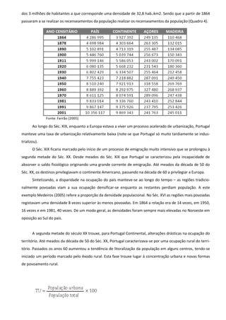 dos 3 milhões de habitantes a que corresponde uma densidade de 32,8 hab./km2. Sendo que a partir de 1864
passaram a se realizar os recenseamentos da população realizar os recenseamentos da população (Quadro 4).




       Ao longo do Séc. XIX, enquanto a Europa estava a viver um processo acelerado de urbanização, Portugal
manteve uma taxa de urbanização relativamente baixa (note-se que Portugal só muito tardiamente se indus-
trializou).
       O Séc. XIX ficaria marcado pelo início de um processo de emigração muito intensivo que se prolongou à
segunda metade do Séc. XX. Desde meados do Séc. XIX que Portugal se caracterizou pela incapacidade de
absorver o saldo fisiológico originando uma grande corrente de emigração. Até meados da década de 50 do
Séc. XX, os destinos privilegiavam o continente Americano, passando na década de 60 a privilegiar a Europa.
       Sintetizando, a disparidade na ocupação do país manteve-se ao longo do tempo – as regiões tradicio-
nalmente povoadas viam a sua ocupação densificar-se enquanto as restantes perdiam população. A este
exemplo Medeiros (2005) refere a proporção da densidade populacional. No Séc. XVI as regiões mais povoadas
registavam uma densidade 8 vezes superior às menos povoadas. Em 1864 a relação era de 14 vezes, em 1950,
16 vezes e em 1981, 40 vezes. De um modo geral, as densidades foram sempre mais elevadas no Noroeste em
oposição ao Sul do país.


       A segunda metade do século XX trouxe, para Portugal Continental, alterações drásticas na ocupação do
território. Até meados da década de 50 do Séc. XX, Portugal caracterizava-se por uma ocupação rural do terri-
tório. Passados os anos 60 aumentou a tendência de litoralização da população em alguns centros, tendo-se
iniciado um período marcado pelo êxodo rural. Esta fase trouxe lugar à concentração urbana e novas formas
de povoamento rural.
 