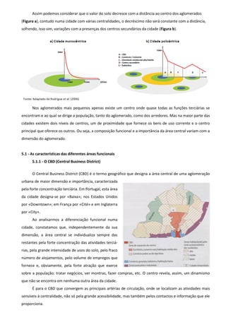 Assim podemos considerar que o valor do solo decresce com a distância ao centro dos aglomerados
(Figura a), contudo numa cidade com várias centralidades, o decréscimo não será constante com a distância,
sofrendo, isso sim, variações com a presenças dos centros secundários da cidade (Figura b).




      Nos aglomerados mais pequenos apenas existe um centro onde quase todas as funções terciárias se
encontram e ao qual se dirige a população, tanto do aglomerado, como dos arredores. Mas na maior parte das
cidades existem dois níveis de centros, um de proximidade que fornece os bens de uso corrente e o centro
principal que oferece os outros. Ou seja, a composição funcional e a importância da área central variam com a
dimensão do aglomerado.


5.1 - As características das diferentes áreas funcionais
      5.1.1 - O CBD (Central Business District)

      O Central Business District (CBD) é o termo geográfico que designa a área central de uma aglomeração
urbana de maior dimensão e importância, caracterizada
pela forte concentração terciária. Em Portugal, esta área
da cidade designa-se por «Baixa»; nos Estados Unidos
por «Downtown»; em França por «Cité» e em Inglaterra
por «City».
      Ao analisarmos a diferenciação funcional numa
cidade, constatamos que, independentemente da sua
dimensão, a área central se individualiza sempre das
restantes pela forte concentração das atividades terciá-
rias, pela grande intensidade de usos do solo, pelo fraco
número de alojamentos, pelo volume de empregos que
fornece e, obviamente, pela forte atração que exerce
sobre a população: tratar negócios, ver montras, fazer compras, etc. O centro revela, assim, um dinamismo
que não se encontra em nenhuma outra área da cidade.
      É para o CBD que convergem as principais artérias de circulação, onde se localizam as atividades mais
sensíveis à centralidade, não só pela grande acessibilidade, mas também pelos contactos e informação que ele
proporciona.
 