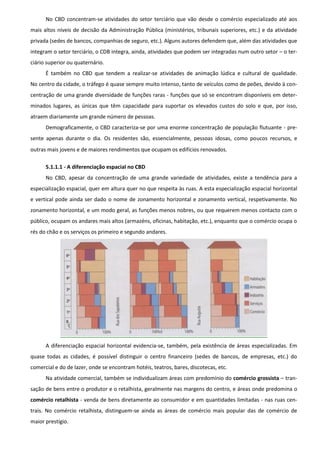 No CBD concentram-se atividades do setor terciário que vão desde o comércio especializado até aos
mais altos níveis de decisão da Administração Pública (ministérios, tribunais superiores, etc.) e da atividade
privada (sedes de bancos, companhias de seguro, etc.). Alguns autores defendem que, além das atividades que
integram o setor terciário, o CDB integra, ainda, atividades que podem ser integradas num outro setor – o ter-
ciário superior ou quaternário.
      É também no CBD que tendem a realizar-se atividades de animação lúdica e cultural de qualidade.
No centro da cidade, o tráfego é quase sempre muito intenso, tanto de veículos como de peões, devido à con-
centração de uma grande diversidade de funções raras - funções que só se encontram disponíveis em deter-
minados lugares, as únicas que têm capacidade para suportar os elevados custos do solo e que, por isso,
atraem diariamente um grande número de pessoas.
      Demograficamente, o CBD caracteriza-se por uma enorme concentração de população flutuante - pre-
sente apenas durante o dia. Os residentes são, essencialmente, pessoas idosas, como poucos recursos, e
outras mais jovens e de maiores rendimentos que ocupam os edifícios renovados.

      5.1.1.1 - A diferenciação espacial no CBD
      No CBD, apesar da concentração de uma grande variedade de atividades, existe a tendência para a
especialização espacial, quer em altura quer no que respeita às ruas. A esta especialização espacial horizontal
e vertical pode ainda ser dado o nome de zonamento horizontal e zonamento vertical, respetivamente. No
zonamento horizontal, e um modo geral, as funções menos nobres, ou que requerem menos contacto com o
público, ocupam os andares mais altos (armazéns, oficinas, habitação, etc.), enquanto que o comércio ocupa o
rés do chão e os serviços os primeiro e segundo andares.




      A diferenciação espacial horizontal evidencia-se, também, pela existência de áreas especializadas. Em
quase todas as cidades, é possível distinguir o centro financeiro (sedes de bancos, de empresas, etc.) do
comercial e do de lazer, onde se encontram hotéis, teatros, bares, discotecas, etc.
      Na atividade comercial, também se individualizam áreas com predomínio do comércio grossista – tran-
sação de bens entre o produtor e o retalhista, geralmente nas margens do centro, e áreas onde predomina o
comércio retalhista - venda de bens diretamente ao consumidor e em quantidades limitadas - nas ruas cen-
trais. No comércio retalhista, distinguem-se ainda as áreas de comércio mais popular das de comércio de
maior prestígio.
 