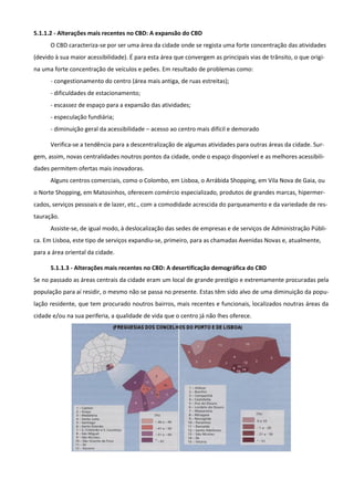 5.1.1.2 - Alterações mais recentes no CBD: A expansão do CBD
      O CBD caracteriza-se por ser uma área da cidade onde se regista uma forte concentração das atividades
(devido à sua maior acessibilidade). É para esta área que convergem as principais vias de trânsito, o que origi-
na uma forte concentração de veículos e peões. Em resultado de problemas como:
      - congestionamento do centro (área mais antiga, de ruas estreitas);
      - dificuldades de estacionamento;
      - escassez de espaço para a expansão das atividades;
      - especulação fundiária;
      - diminuição geral da acessibilidade – acesso ao centro mais difícil e demorado

      Verifica-se a tendência para a descentralização de algumas atividades para outras áreas da cidade. Sur-
gem, assim, novas centralidades noutros pontos da cidade, onde o espaço disponível e as melhores acessibili-
dades permitem ofertas mais inovadoras.
      Alguns centros comerciais, como o Colombo, em Lisboa, o Arrábida Shopping, em Vila Nova de Gaia, ou
o Norte Shopping, em Matosinhos, oferecem comércio especializado, produtos de grandes marcas, hipermer-
cados, serviços pessoais e de lazer, etc., com a comodidade acrescida do parqueamento e da variedade de res-
tauração.
      Assiste-se, de igual modo, à deslocalização das sedes de empresas e de serviços de Administração Públi-
ca. Em Lisboa, este tipo de serviços expandiu-se, primeiro, para as chamadas Avenidas Novas e, atualmente,
para a área oriental da cidade.

      5.1.1.3 - Alterações mais recentes no CBD: A desertificação demográfica do CBD
Se no passado as áreas centrais da cidade eram um local de grande prestígio e extremamente procuradas pela
população para aí residir, o mesmo não se passa no presente. Estas têm sido alvo de uma diminuição da popu-
lação residente, que tem procurado noutros bairros, mais recentes e funcionais, localizados noutras áreas da
cidade e/ou na sua periferia, a qualidade de vida que o centro já não lhes oferece.
 
