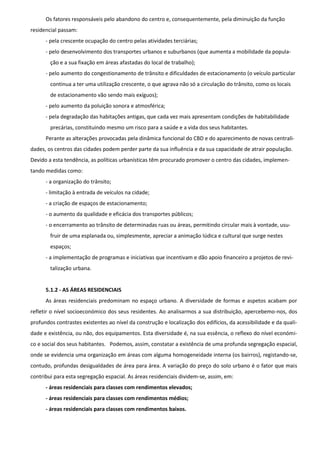 Os fatores responsáveis pelo abandono do centro e, consequentemente, pela diminuição da função
residencial passam:
      - pela crescente ocupação do centro pelas atividades terciárias;
      - pelo desenvolvimento dos transportes urbanos e suburbanos (que aumenta a mobilidade da popula-
        ção e a sua fixação em áreas afastadas do local de trabalho);
      - pelo aumento do congestionamento de trânsito e dificuldades de estacionamento (o veículo particular
        continua a ter uma utilização crescente, o que agrava não só a circulação do trânsito, como os locais
        de estacionamento vão sendo mais exíguos);
      - pelo aumento da poluição sonora e atmosférica;
      - pela degradação das habitações antigas, que cada vez mais apresentam condições de habitabilidade
        precárias, constituindo mesmo um risco para a saúde e a vida dos seus habitantes.
      Perante as alterações provocadas pela dinâmica funcional do CBD e do aparecimento de novas centrali-
dades, os centros das cidades podem perder parte da sua influência e da sua capacidade de atrair população.
Devido a esta tendência, as políticas urbanísticas têm procurado promover o centro das cidades, implemen-
tando medidas como:
      - a organização do trânsito;
      - limitação à entrada de veículos na cidade;
      - a criação de espaços de estacionamento;
      - o aumento da qualidade e eficácia dos transportes públicos;
      - o encerramento ao trânsito de determinadas ruas ou áreas, permitindo circular mais à vontade, usu-
        fruir de uma esplanada ou, simplesmente, apreciar a animação lúdica e cultural que surge nestes
        espaços;
      - a implementação de programas e iniciativas que incentivam e dão apoio financeiro a projetos de revi-
        talização urbana.


      5.1.2 - AS ÁREAS RESIDENCIAIS
      As áreas residenciais predominam no espaço urbano. A diversidade de formas e aspetos acabam por
refletir o nível socioeconómico dos seus residentes. Ao analisarmos a sua distribuição, apercebemo-nos, dos
profundos contrastes existentes ao nível da construção e localização dos edifícios, da acessibilidade e da quali-
dade e existência, ou não, dos equipamentos. Esta diversidade é, na sua essência, o reflexo do nível económi-
co e social dos seus habitantes. Podemos, assim, constatar a existência de uma profunda segregação espacial,
onde se evidencia uma organização em áreas com alguma homogeneidade interna (os bairros), registando-se,
contudo, profundas desigualdades de área para área. A variação do preço do solo urbano é o fator que mais
contribui para esta segregação espacial. As áreas residenciais dividem-se, assim, em:
      - áreas residenciais para classes com rendimentos elevados;
      - áreas residenciais para classes com rendimentos médios;
      - áreas residenciais para classes com rendimentos baixos.
 