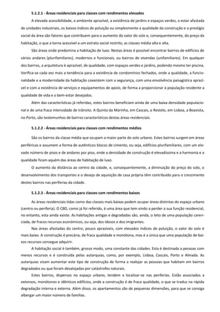 5.1.2.1 - Áreas residenciais para classes com rendimentos elevados
      A elevada acessibilidade, o ambiente aprazível, a existência de jardins e espaços verdes, o estar afastada
de unidades industriais, os baixos índices de poluição ou simplesmente a qualidade da construção e o prestígio
social da área são fatores que contribuem para o aumento do valor do solo e, consequentemente, do preço da
habitação, o que a torna acessível a um estrato social restrito, as classes média alta e alta.
      São áreas onde predomina a habitação de luxo. Nestas áreas é possível encontrar bairros de edifícios de
vários andares (plurifamiliares), modernos e funcionais, ou bairros de vivendas (unifamiliares). Em qualquer
dos bairros, a arquitetura é aprazível, de qualidade, com espaços verdes e jardins, podendo mesmo ter piscina.
Verifica-se cada vez mais a tendência para a existência de condomínios fechados, onde a qualidade, a funcio-
nalidade e a modernidade da habitação coexistem com a segurança, com uma envolvência paisagística aprazí-
vel e com a existência de serviços e equipamentos de apoio, de forma a proporcionar à população residente a
qualidade de vida e o bem-estar desejados.
      Além das características já referidas, estes bairros beneficiam ainda de uma baixa densidade populacio-
nal e de uma fraca intensidade de trânsito. A Quinta da Marinha, em Cascais, o Restelo, em Lisboa, a Boavista,
no Porto, são testemunhos de bairros característicos destas áreas residenciais.

      5.1.2.2 - Áreas residenciais para classes com rendimentos médios

      São os bairros da classe média que ocupam a maior parte do solo urbano. Estes bairros surgem em áreas
periféricas e assumem a forma de autênticos blocos de cimento, ou seja, edifícios plurifamiliares, com um ele-
vado número de pisos e de andares por piso, onde a densidade de construção é elevadíssima e a harmonia e a
qualidade ficam aquém das áreas de habitação de luxo.
      O aumento da distância ao centro da cidade, e, consequentemente, a diminuição do preço do solo, o
desenvolvimento dos transportes e o desejo de aquisição de casa própria têm contribuído para o crescimento
destes bairros nas periferias da cidade.

      5.1.2.3 - Áreas residenciais para classes com rendimentos baixos

      As áreas residenciais tidas como das classes mais baixas podem ocupar áreas distintas do espaço urbano
(centro ou periferia). O CBD, como já foi referido, é uma área que tem vindo a perder a sua função residencial,
no entanto, esta ainda existe. As habitações antigas e degradadas são, ainda, o teto de uma população caren-
ciada, de fracos recursos económicos, ou seja, dos idosos e dos imigrantes.
      Nas áreas afastadas do centro, pouco aprazíveis, com elevados índices de poluição, o valor do solo é
mais baixo. A construção é precária, de fraca qualidade e monótona, mas é a única que uma população de bai-
xos recursos consegue adquirir.
      A habitação social é também, grosso modo, uma constante das cidades. Esta é destinada a pessoas com
menos recursos e é construída pelas autarquias, como, por exemplo, Lisboa, Cascais, Porto e Almada. As
autarquias visam aumentar este tipo de construção de forma a realojar as pessoas que habitam em bairros
degradados ou que foram desalojadas por catástrofes naturais.
      Estes bairros, dispersos no espaço urbano, tendem a localizar-se nas periferias. Estão associados a
extensos, monótonos e idênticos edifícios, onde a construção é de fraca qualidade, o que se traduz na rápida
degradação interna e externa. Além disso, os apartamentos são de pequenas dimensões, para que se consiga
albergar um maior número de famílias.
 