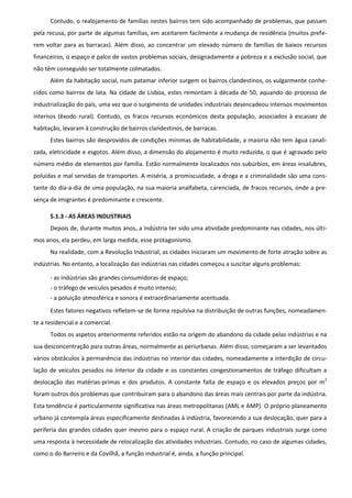 Contudo, o realojamento de famílias nestes bairros tem sido acompanhado de problemas, que passam
pela recusa, por parte de algumas famílias, em aceitarem facilmente a mudança de residência (muitos prefe-
rem voltar para as barracas). Além disso, ao concentrar um elevado número de famílias de baixos recursos
financeiros, o espaço é palco de vastos problemas sociais, designadamente a pobreza e a exclusão social, que
não têm conseguido ser totalmente colmatados.
      Além da habitação social, num patamar inferior surgem os bairros clandestinos, os vulgarmente conhe-
cidos como bairros de lata. Na cidade de Lisboa, estes remontam à década de 50, aquando do processo de
industrialização do país, uma vez que o surgimento de unidades industriais desencadeou intensos movimentos
internos (êxodo rural). Contudo, os fracos recursos económicos desta população, associados à escassez de
habitação, levaram à construção de bairros clandestinos, de barracas.
      Estes bairros são desprovidos de condições mínimas de habitabilidade, a maioria não tem água canali-
zada, eletricidade e esgotos. Além disso, a dimensão do alojamento é muito reduzida, o que é agravado pelo
número médio de elementos por família. Estão normalmente localizados nos subúrbios, em áreas insalubres,
poluídas e mal servidas de transportes. A miséria, a promiscuidade, a droga e a criminalidade são uma cons-
tante do dia-a-dia de uma população, na sua maioria analfabeta, carenciada, de fracos recursos, onde a pre-
sença de imigrantes é predominante e crescente.

      5.1.3 - AS ÁREAS INDUSTRIAIS
      Depois de, durante muitos anos, a indústria ter sido uma atividade predominante nas cidades, nos últi-
mos anos, ela perdeu, em larga medida, esse protagonismo.
      Na realidade, com a Revolução Industrial, as cidades iniciaram um movimento de forte atração sobre as
indústrias. No entanto, a localização das indústrias nas cidades começou a suscitar alguns problemas:

      - as indústrias são grandes consumidoras de espaço;
      - o tráfego de veículos pesados é muito intenso;
      - a poluição atmosférica e sonora é extraordinariamente acentuada.
      Estes fatores negativos refletem-se de forma repulsiva na distribuição de outras funções, nomeadamen-
te a residencial e a comercial.
      Todos os aspetos anteriormente referidos estão na origem do abandono da cidade pelas indústrias e na
sua desconcentração para outras áreas, normalmente as periurbanas. Além disso, começaram a ser levantados
vários obstáculos à permanência das indústrias no interior das cidades, nomeadamente a interdição de circu-
lação de veículos pesados no interior da cidade e os constantes congestionamentos de tráfego dificultam a
deslocação das matérias-primas e dos produtos. A constante falta de espaço e os elevados preços por m 2
foram outros dos problemas que contribuíram para o abandono das áreas mais centrais por parte da indústria.
Esta tendência é particularmente significativa nas áreas metropolitanas (AML e AMP). O próprio planeamento
urbano já contempla áreas especificamente destinadas à indústria, favorecendo a sua deslocação, quer para a
periferia das grandes cidades quer mesmo para o espaço rural. A criação de parques industriais surge como
uma resposta à necessidade de relocalização das atividades industriais. Contudo, no caso de algumas cidades,
como o do Barreiro e da Covilhã, a função industrial é, ainda, a função principal.
 