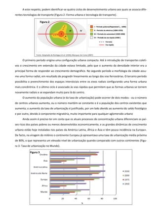 A este respeito, podem identificar-se quatro ciclos de desenvolvimento urbano aos quais se associa dife-
rentes tecnologias de transporte (Figura 2- Forma urbana e tecnologia de transporte).

                       Figura 2




      O primeiro período origina uma configuração urbana compacta. Até à introdução de transportes coleti-
vos o crescimento em extensão da cidade estava limitado, pelo que o aumento da densidade interior era a
principal forma de responder ao crescimento demográfico. No segundo período a morfologia da cidade assu-
me uma forma radial, em resultado de progredir linearmente ao longo das vias ferroviárias. O terceiro período
possibilita o preenchimento dos espaços intersticiais entre os eixos radiais configurando uma forma urbana
mais concêntrica. E o último ciclo é associado às vias rápidas que permitem que as formas urbanas se tornem
novamente radiais e se expandam muito para lá do centro.
      O aumento da população urbana (e da taxa de urbanização) pode ocorrer de dois modos - ou o número
de centros urbanos aumenta, ou o número mantém-se constante e é a população dos centros existentes que
aumenta; o aumento da taxa de urbanização é justificado, por um lado devido ao aumento do saldo fisiológico
e por outro, devido à componente migratória, muito importante para qualquer aglomerado urbano
      Ainda assim é preciso ter em conta que os atuais processos de concentração urbana diferenciam os paí-
ses ricos dos países pobres ou menos desenvolvidos economicamente, e as grandes dinâmicas de crescimento
urbano estão hoje instaladas nos países da América Latina, África e Ásia e têm pouca incidência na Europa».
De facto, na viragem do milénio o continente Europeu já apresentava uma taxa de urbanização média próxima
de 80%, o que representa um elevado nível de urbanização quando comparado com outros continentes (Figu-
ra 3- Taxa de urbanização no Mundo).

            Figura 3
 