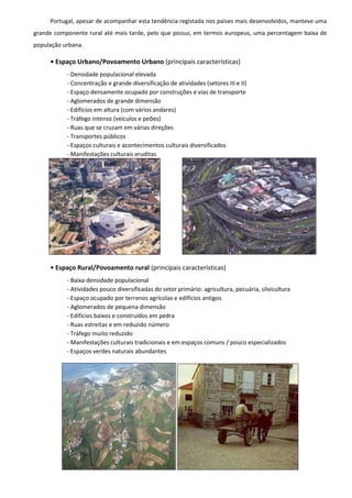 Portugal, apesar de acompanhar esta tendência registada nos países mais desenvolvidos, manteve uma
grande componente rural até mais tarde, pelo que possui, em termos europeus, uma percentagem baixa de
população urbana.

     • Espaço Urbano/Povoamento Urbano (principais características)
           - Densidade populacional elevada
           - Concentração e grande diversificação de atividades (setores III e II)
           - Espaço densamente ocupado por construções e vias de transporte
           - Aglomerados de grande dimensão
           - Edifícios em altura (com vários andares)
           - Tráfego intenso (veículos e peões)
           - Ruas que se cruzam em várias direções
           - Transportes públicos
           - Espaços culturais e acontecimentos culturais diversificados
           - Manifestações culturais eruditas




     • Espaço Rural/Povoamento rural (principais características)
           - Baixa densidade populacional
           - Atividades pouco diversificadas do setor primário: agricultura, pecuária, silvicultura
           - Espaço ocupado por terrenos agrícolas e edifícios antigos
           - Aglomerados de pequena dimensão
           - Edifícios baixos e construídos em pedra
           - Ruas estreitas e em reduzido número
           - Tráfego muito reduzido
           - Manifestações culturais tradicionais e em espaços comuns / pouco especializados
           - Espaços verdes naturais abundantes
 