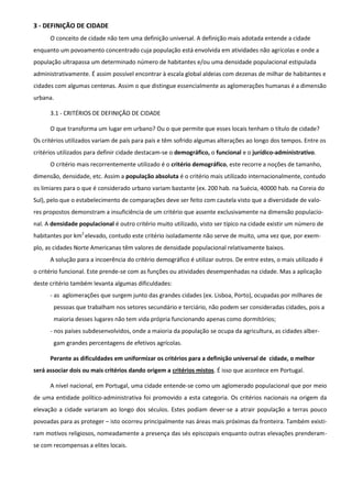 3 - DEFINIÇÃO DE CIDADE
      O conceito de cidade não tem uma definição universal. A definição mais adotada entende a cidade
enquanto um povoamento concentrado cuja população está envolvida em atividades não agrícolas e onde a
população ultrapassa um determinado número de habitantes e/ou uma densidade populacional estipulada
administrativamente. É assim possível encontrar à escala global aldeias com dezenas de milhar de habitantes e
cidades com algumas centenas. Assim o que distingue essencialmente as aglomerações humanas é a dimensão
urbana.

      3.1 - CRITÉRIOS DE DEFINIÇÃO DE CIDADE

      O que transforma um lugar em urbano? Ou o que permite que esses locais tenham o título de cidade?
Os critérios utilizados variam de país para país e têm sofrido algumas alterações ao longo dos tempos. Entre os
critérios utilizados para definir cidade destacam-se o demográfico, o funcional e o jurídico-administrativo.
      O critério mais recorrentemente utilizado é o critério demográfico, este recorre a noções de tamanho,
dimensão, densidade, etc. Assim a população absoluta é o critério mais utilizado internacionalmente, contudo
os limiares para o que é considerado urbano variam bastante (ex. 200 hab. na Suécia, 40000 hab. na Coreia do
Sul), pelo que o estabelecimento de comparações deve ser feito com cautela visto que a diversidade de valo-
res propostos demonstram a insuficiência de um critério que assente exclusivamente na dimensão populacio-
nal. A densidade populacional é outro critério muito utilizado, visto ser típico na cidade existir um número de
habitantes por km2 elevado, contudo este critério isoladamente não serve de muito, uma vez que, por exem-
plo, as cidades Norte Americanas têm valores de densidade populacional relativamente baixos.
      A solução para a incoerência do critério demográfico é utilizar outros. De entre estes, o mais utilizado é
o critério funcional. Este prende-se com as funções ou atividades desempenhadas na cidade. Mas a aplicação
deste critério também levanta algumas dificuldades:
      - as aglomerações que surgem junto das grandes cidades (ex. Lisboa, Porto), ocupadas por milhares de
       pessoas que trabalham nos setores secundário e terciário, não podem ser consideradas cidades, pois a
       maioria desses lugares não tem vida própria funcionando apenas como dormitórios;
      - nos países subdesenvolvidos, onde a maioria da população se ocupa da agricultura, as cidades alber-
       gam grandes percentagens de efetivos agrícolas.

      Perante as dificuldades em uniformizar os critérios para a definição universal de cidade, o melhor
será associar dois ou mais critérios dando origem a critérios mistos. É isso que acontece em Portugal.

      A nível nacional, em Portugal, uma cidade entende-se como um aglomerado populacional que por meio
de uma entidade político-administrativa foi promovido a esta categoria. Os critérios nacionais na origem da
elevação a cidade variaram ao longo dos séculos. Estes podiam dever-se a atrair população a terras pouco
povoadas para as proteger – isto ocorreu principalmente nas áreas mais próximas da fronteira. Também existi-
ram motivos religiosos, nomeadamente a presença das sés episcopais enquanto outras elevações prenderam-
se com recompensas a elites locais.
 