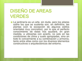 DISEÑO DE AREAS
VERDES
 La jardinería es un arte, sin duda, pero los pilares
sobre los que se sustenta son, en definitiva, las
plantas (con la excepción de algunos estilos
orientales muy concretos), por lo que el perfecto
conocimiento de éstas nos ayudará, en gran
medida, a utilizarlas con acierto, no solo en las
condiciones de clima y suelo apropiadas, sino en
todo lo concerniente a su combinación y armonía,
tanto entre ellas como con los diversos elementos
constructivos o arquitectónicos del entorno.
 