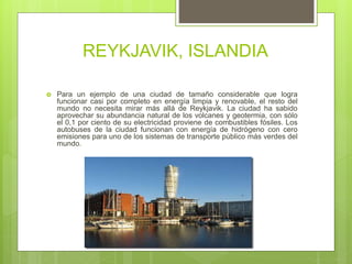 REYKJAVIK, ISLANDIA
 Para un ejemplo de una ciudad de tamaño considerable que logra
funcionar casi por completo en energía limpia y renovable, el resto del
mundo no necesita mirar más allá de Reykjavik. La ciudad ha sabido
aprovechar su abundancia natural de los volcanes y geotermia, con sólo
el 0,1 por ciento de su electricidad proviene de combustibles fósiles. Los
autobuses de la ciudad funcionan con energía de hidrógeno con cero
emisiones para uno de los sistemas de transporte público más verdes del
mundo.
 