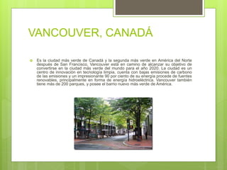 VANCOUVER, CANADÁ
 Es la ciudad más verde de Canadá y la segunda más verde en América del Norte
después de San Francisco, Vancouver está en camino de alcanzar su objetivo de
convertirse en la ciudad más verde del mundo para el año 2020. La ciudad es un
centro de innovación en tecnología limpia, cuenta con bajas emisiones de carbono
de las emisiones y un impresionante 90 por ciento de su energía procede de fuentes
renovables, principalmente en forma de energía hidroeléctrica. Vancouver también
tiene más de 200 parques, y posee el barrio nuevo más verde de América.
 