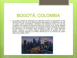 BOGOTÁ, COLOMBIA
 La ciudad capital de Colombia ha mejorado mucho su reputación en los
últimos años, de una de la delincuencia organizada y la pobreza a una de
un futuro verde prometedor. Valorado por Siemens como uno de las
ciudades más verdes de América Latina por encima de la media. Bogotá
cuenta con un eficiente sistema de transporte público, dispone de cientos
de kilómetros de senderos para bicicletas y más de 1.200 espacios
verdes urbanos. La ciudad mejoró drásticamente la calidad del aire,
aguas y árboles urbanos y el tráfico disminuyó en un periodo de cuatro
años entre 2008 y 2011.
 