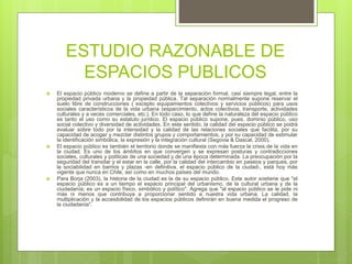ESTUDIO RAZONABLE DE
ESPACIOS PUBLICOS
 El espacio público moderno se define a partir de la separación formal, casi siempre legal, entre la
propiedad privada urbana y la propiedad pública. Tal separación normalmente supone reservar el
suelo libre de construcciones ( excepto equipamientos colectivos y servicios públicos) para usos
sociales característicos de la vida urbana (esparcimiento, actos colectivos, transporte, actividades
culturales y a veces comerciales, etc.). En todo caso, lo que define la naturaleza del espacio público
es tanto el uso como su estatuto jurídico. El espacio público supone, pues, dominio público, uso
social colectivo y diversidad de actividades. En este sentido, la calidad del espacio público se podrá
evaluar sobre todo por la intensidad y la calidad de las relaciones sociales que facilita, por su
capacidad de acoger y mezclar distintos grupos y comportamientos, y por su capacidad de estimular
la identificación simbólica, la expresión y la integración cultural (Segovia & Dascal, 2000).
 El espacio público es también el territorio donde se manifiesta con más fuerza la crisis de la vida en
la ciudad. Es uno de los ámbitos en que convergen y se expresan posturas y contradicciones
sociales, culturales y políticas de una sociedad y de una época determinada. La preocupación por la
seguridad del transitar y el estar en la calle, por la calidad del intercambio en paseos y parques, por
la sociabilidad en barrios y plazas -en definitiva, el espacio público de la ciudad-, está hoy más
vigente que nunca en Chile, así como en muchos países del mundo.
 Para Borja (2003), la historia de la ciudad es la de su espacio público. Este autor sostiene que "el
espacio público es a un tiempo el espacio principal del urbanismo, de la cultural urbana y de la
ciudadanía; es un espacio físico, simbólico y político". Agrega que "al espacio público se le pide ni
más ni menos que contribuya a proporcionar sentido a nuestra vida urbana. La calidad, la
multiplicación y la accesibilidad de los espacios públicos definirán en buena medida el progreso de
la ciudadanía".
 