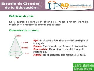 Definición de cono
Es el cuerpo de revolución obtenido al hacer girar un triángulo
rectángulo alrededor de uno de sus catetos.
Elementos de un cono.
Eje: Es el cateto fijo alrededor del cual gira el
triángulo.
Bases: Es el círculo que forma el otro cateto.
Generatriz: Es la hipotenusa del triángulo
rectángulo.
Altura: Es la distancia del vértice a la base.
 