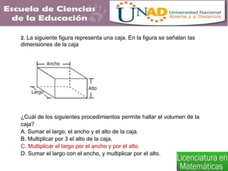 2. La siguiente figura representa una caja. En la figura se señalan las
dimensiones de la caja
¿Cuál de los siguientes procedimientos permite hallar el volumen de la
caja?
A. Sumar el largo, el ancho y el alto de la caja.
B. Multiplicar por 3 el alto de la caja.
C. Multiplicar el largo por el ancho y por el alto.
D. Sumar el largo con el ancho, y multiplicar por el alto.
 