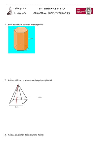 MATEMÁTICAS 4º ESO
GEOMETRIA: ÁREAS Y VOLÚMENES
1. Halla el área y el volumen de este prisma:
2. Calcula el área y el volumen de la siguiente pirámide:
3. Calcula el volumen de las siguiente figura:
 