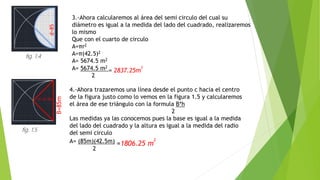 3.-Ahora calcularemos al área del semi circulo del cual su
diámetro es igual a la medida del lado del cuadrado, realizaremos
lo mismo
Que con el cuarto de circulo
A=πr2
A=π(42.5)2
A= 5674.5 m2
A= 5674.5 m2
= 2837.25m
2
2
4.-Ahora trazaremos una línea desde el punto c hacia el centro
de la figura justo como lo vemos en la figura 1.5 y calcularemos
el área de ese triángulo con la formula B*h
2
Las medidas ya las conocemos pues la base es igual a la medida
del lado del cuadrado y la altura es igual a la medida del radio
del semi circulo
A= (85m)(42.5m) =1806.25 m
2
2
d=85
B=85m
h= 42.5m
fig. 1.4
fig. 1.5
 