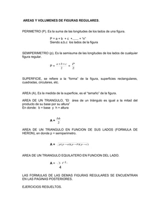 AREAS Y VOLUMENES DE FIGURAS REGULARES.
PERIMETRO (P). Es la suma de las longitudes de los lados de una figura.
P = a + b + c +....... + “n”
Siendo a,b,c los lados de la figura
SEMIPERIMETRO (p), Es la semisuma de las longitudes de los lados de cualquier
figura regular.
P =
2
cba ++
=
2
P
SUPERFICIE, se refiere a la “forma” de la figura, superficies rectangulares,
cuadradas, circulares, etc.
AREA (A), Es la medida de la superficie, es el “tamaño” de la figura.
AREA DE UN TRIANGULO, “El área de un triángulo es igual a la mitad del
producto de su base por su altura”
En donde: b = base y h = altura
A =
2
bh
AREA DE UN TRIANGULO EN FUNCION DE SUS LADOS (FORMULA DE
HERON), en donde p = semiperimetro.
A = ))()(( cpbpapp −−−
AREA DE UN TRIANGULO EQUILATERO EN FUNCION DEL LADO.
A = 3  2
4
LAS FORMULAS DE LAS DEMAS FIGURAS REGULARES SE ENCUENTRAN
EN LAS PAGINAS POSTERIORES.
EJERCICIOS RESUELTOS.
 