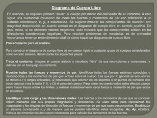 Diagrama de Cuerpo Libre
En esencia, se requiere primero “aislar” el cuerpo por medio del delineado de su contorno. A esto
sigue una cuidadosa rotulación de todas las fuerzas y momentos de par con referencia a un
sistema coordenado x, y, z establecida. Se sugiere mostrar las componentes de reacción con
magnitud desconocida en cuanto actúan en el diagrama de cuerpo libre en sentido positivo. De
este modo, si se obtienen valores negativos, esto indicará que las componentes actúan en las
direcciones coordenadas negativas. Para resolver problemas en mecánica, es de primordial
importancia tener un entendimiento total de cómo trazar un diagrama de cuerpo libre.
Procedimiento para el análisis.
Para construir el diagrama de cuerpo libre de un cuerpo rígido o cualquier grupo de cuerpos considerados
como un solo sistema, deben darse los siguientes pasos:
Trace el contorno: Imagine el cuerpo aislado o recortado “libre” de sus restricciones y conexiones, y
delinee (en un bosquejo) su contorno.
Muestre todas las fuerzas y momentos de par: Identifique todas las fuerzas externas conocidas y
desconocidas y los momentos de par que actúan sobre el cuerpo. Las que por lo general se encuentran
se deben a (1) cargas aplicadas, (2) reacciones que ocurren en los soportes o en puntos de contacto con
otros cuerpos (vea la tabla 5-1), y (3) el peso del cuerpo. Para tomar en cuenta todos estos efectos, puede
servir hacer trazos sobre los límites, y señalar cuidadosamente cada fuerza o momento de par que actúa
en el cuerpo.
Identifique cada carga y las dimensiones dadas: Las fuerzas y los momentos de par que se conocen
deben marcarse con sus propias magnitudes y direcciones. Se usan letras para representar las
magnitudes y los ángulos de dirección de fuerzas y momentos de par que sean desconocidos. Establezca
un sistema coordenado x, y de manera que se puedan identificar estas incógnitas, Ax, Ay, etcétera.
Indique las dimensiones del cuerpo necesarias para calcular los momentos de las fuerzas.
 