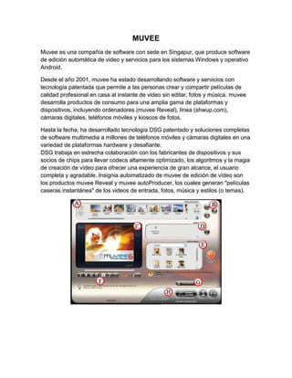 MUVEE
Muvee es una compañía de software con sede en Singapur, que produce software
de edición automática de video y servicios para los sistemas Windows y operativo
Android.

Desde el año 2001, muvee ha estado desarrollando software y servicios con
tecnología patentada que permite a las personas crear y compartir películas de
calidad profesional en casa al instante de video sin editar, fotos y música. muvee
desarrolla productos de consumo para una amplia gama de plataformas y
dispositivos, incluyendo ordenadores (muvee Reveal), línea (shwup.com),
cámaras digitales, teléfonos móviles y kioscos de fotos.

Hasta la fecha, ha desarrollado tecnología DSG patentado y soluciones completas
de software multimedia a millones de teléfonos móviles y cámaras digitales en una
variedad de plataformas hardware y desafiante.
DSG trabaja en estrecha colaboración con los fabricantes de dispositivos y sus
socios de chips para llevar codecs altamente optimizado, los algoritmos y la magia
de creación de vídeo para ofrecer una experiencia de gran alcance, el usuario
completa y agradable. Insignia automatizado de muvee de edición de vídeo son
los productos muvee Reveal y muvee autoProducer, los cuales generan "películas
caseras instantánea" de los videos de entrada, fotos, música y estilos (o temas).
 