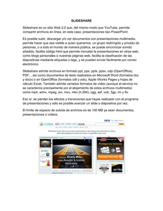 SLIDESHARE

Slideshare es un sitio Web 2.0 que, del mismo modo que YouTube, permite
compartir archivos en línea, en este caso, presentaciones tipo PowerPoint

Es posible subir, descargar y/o ver documentos con presentaciones multimedia,
permite hacer que sea visible a quien queramos, un grupo restringido y privado de
personas, o a todo el mundo de manera pública, se puede sincronizar sonido
añadido, facilita código html que permite incrustar la presentaciones en otras web,
como blogs personales o nuestras páginas web, facilita la clasificación de las
diapositivas mediante etiquetas o tags, y se pueden enviar fácilmente por correo
electrónico.

Slideshare admite archivos en formato ppt, pps, pptx, ppsx, odp (OpenOffice),
PDF... así como documentos de texto realizados en Microsoft Word (formatos doc
y docx) o en OpenOffice (formatos odt y ods), Apple iWorks Pages y hojas de
cálculo Excel. También admite variados formatos de vídeo (aunque el servicio no
se caracterice precisamente por el alojamiento de estos archivos multimedia)
como mp4, wimv, mpeg, avi, mov, mkv (h.264), ogg, asf, vob, 3gp, rm y flv.

Eso sí: se pierden los efectos y transiciones que hayas realizado con el programa
de presentaciones y sólo es posible avanzar un slide o diapositiva por vez.

El límite de espacio de subida de archivos es de 100 MB ya sean documentos,
presentaciones o vídeos.
 