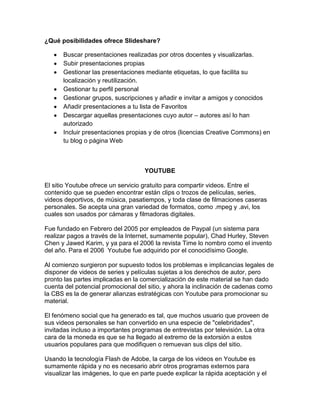 ¿Qué posibilidades ofrece Slideshare?

      Buscar presentaciones realizadas por otros docentes y visualizarlas.
      Subir presentaciones propias
      Gestionar las presentaciones mediante etiquetas, lo que facilita su
      localización y reutilización.
      Gestionar tu perfil personal
      Gestionar grupos, suscripciones y añadir e invitar a amigos y conocidos
      Añadir presentaciones a tu lista de Favoritos
      Descargar aquellas presentaciones cuyo autor – autores así lo han
      autorizado
      Incluir presentaciones propias y de otros (licencias Creative Commons) en
      tu blog o página Web



                                    YOUTUBE

El sitio Youtube ofrece un servicio gratuito para compartir videos. Entre el
contenido que se pueden encontrar están clips o trozos de películas, series,
videos deportivos, de música, pasatiempos, y toda clase de filmaciones caseras
personales. Se acepta una gran variedad de formatos, como .mpeg y .avi, los
cuales son usados por cámaras y filmadoras digitales.

Fue fundado en Febrero del 2005 por empleados de Paypal (un sistema para
realizar pagos a través de la Internet, sumamente popular), Chad Hurley, Steven
Chen y Jawed Karim, y ya para el 2006 la revista Time lo nombro como el invento
del año. Para el 2006 Youtube fue adquirido por el conocidísimo Google.

Al comienzo surgieron por supuesto todos los problemas e implicancias legales de
disponer de videos de series y películas sujetas a los derechos de autor, pero
pronto las partes implicadas en la comercialización de este material se han dado
cuenta del potencial promocional del sitio, y ahora la inclinación de cadenas como
la CBS es la de generar alianzas estratégicas con Youtube para promocionar su
material.

El fenómeno social que ha generado es tal, que muchos usuario que proveen de
sus videos personales se han convertido en una especie de "celebridades",
invitadas incluso a importantes programas de entrevistas por televisión. La otra
cara de la moneda es que se ha llegado al extremo de la extorsión a estos
usuarios populares para que modifiquen o remuevan sus clips del sitio.

Usando la tecnología Flash de Adobe, la carga de los videos en Youtube es
sumamente rápida y no es necesario abrir otros programas externos para
visualizar las imágenes, lo que en parte puede explicar la rápida aceptación y el
 