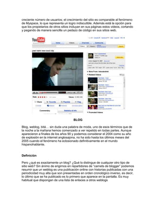 creciente número de usuarios; el crecimiento del sitio es comparable al fenómeno
de Myspace, lo que representa un logro indiscutible. Además está la opción para
que los propietarios de otros sitios incluyan en sus páginas estos videos, cortando
y pegando de manera sencilla un pedazo de código en sus sitios web.




                                      BLOG

Blog, weblog, bitá… sin duda una palabra de moda, uno de esos términos que de
la noche a la mañana hemos comenzado a ver repetido en todas partes. Aunque
aparecieron a finales de los años 90 y podemos considerar el 2004 como su año
de explosión en la internet anglosajona, no ha sido hasta los últimos meses del
2005 cuando el fenómeno ha eclosionado definitivamente en el mundo
hispanohablante.


Definición

Pero ¿qué es exactamente un blog? ¿Qué lo distingue de cualquier otro tipo de
sitio web? Sin ánimo de erigirnos en repartidores de “carnets de blogger” podemos
resumir que un weblog es una publicación online con historias publicadas con una
periodicidad muy alta que son presentadas en orden cronológico inverso, es decir,
lo último que se ha publicado es lo primero que aparece en la pantalla. Es muy
habitual que dispongan de una lista de enlaces a otros weblogs
 