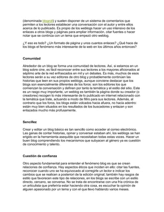 (denominada blogroll) y suelen disponer de un sistema de comentarios que
permiten a los lectores establecer una conversación con el autor y entre ellos
acerca de lo publicado. Es propio de los weblogs hacer un uso intensivo de los
enlaces a otros blogs y páginas para ampliar información, citar fuentes o hacer
notar que se continúa con un tema que empezó otro weblog.

¿Y eso es todo? ¿Un formato de página y unos cuantos enlaces? ¿Qué hace de
los blogs el fenómeno más interesante de la web en los últimos años entonces?


Comunidad

Alrededor de un blog se forma una comunidad de lectores. Así, si estamos en un
blog sobre cine, es fácil reconocer entre sus lectores a los mayores aficionados al
séptimo arte de la red enfrascados en mil y un debates. Es más, muchos de esos
lectores serán a su vez editores de otro blog y probablemente continúen las
historias que leen en sus propios weblogs, aunque conviene destacar que los
blogs son esencialmente diferentes de los foros: son los editores los que
comienzan la conversación y definen por tanto la temática y el estilo del sitio. Este
es un rasgo muy importante, un weblog es también la página donde su creador (o
creadores) recogen lo más interesante de lo publicado en internet relacionado con
la temática que trate, actuando a modo de filtro para sus lectores. Además, al
contrario que los foros, los blogs están volcados hacia afuera, no hacia adentro:
están muy bien situados en los resultados de los buscadores y enlazan y son
enlazados mucho más profusamente.


Sencillez

Crear y editar un blog básico es tan sencillo como acceder al correo electrónico.
Las ganas de contar historias, opinar y conversar estaban ahí, los weblogs se han
erigido en la herramienta asequible que necesitaban todas estas voces. Hacer un
buen blog comprendiendo los mecanismos que subyacen al género ya es cuestión
de conocimiento y talento.


Cuestión de confianza

Otro aspecto fundamental para entender el fenómeno blog es que se crean
relaciones de confianza. Hay aspectos éticos que inciden en ello: citar las fuentes,
reconocer cuando uno se ha equivocado al corregirle un lector e indicar los
cambios que se realicen a posteriori de la edición original; también hay rasgos de
estilo que favorecen este tipo de relaciones, en los blogs se escribe con un estilo
directo, cercano, se conversa. No se trata de encontrarse con una fría crónica de
un articulista que preferiría estar haciendo otra cosa, es escuchar la opinión de
alguien apasionado por un tema y con el que llevo hablando varios meses.
 