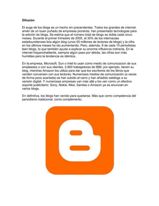 Difusión

El auge de los blogs es un hecho sin precendentes. Todos los grandes de internet,
amén de un buen puñado de empresas pioneras, han presentado tecnologías para
la edición de blogs. Se estima que el número total de blogs se dobla cada cinco
meses. Durante el primer trimestre de 2005, el 30% de los internautas
estadounidenses leía algún blog (unos 50 millones de lectores de blogs) y la cifra
en los últimos meses ha ido aumentando. Pero, además, 8 de cada 10 periodistas
leen blogs, lo que también ayuda a explicar su enorme influencia indirecta. En la
internet hispanohablante, siempre algún paso por detrás, las cifras son más
humildes pero la tendencia es idéntica.

En la empresa, Microsoft, Sun o Intel lo usan como medio de comunicacion de sus
empleados o con sus clientes. 2.800 trabajadores de IBM, por ejemplo, tienen su
blog, mientras Amazon los utiliza para dar que los escritores de los libros que
venden conversen con sus lectores. Numerosos medios de comunicación (a veces
de forma poco acertada) se han subido al carro y han añadido weblogs a su
versión digital. Y numerosas empresas van más allá y los ven como un efectivo
soporte publicitario: Sony, Nokia, Nike, Sanitas o Amazon ya se anuncian en
varios blogs.

En definitiva, los blogs han venido para quedarse. Más que como competencia del
periodismo tradicional, como complemento.
 