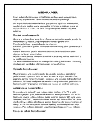 MINDMANAGER
Es un software fundamentado en los Mapas Mentales, para aplicaciones de
negocios y empresariales. Es desarrollado actualmente por Mindjet.

Los mapas mentalesson herramientas que ayudan a organazar informaciones,
constan de una palabra central o conceptos, en torno a la palabras central se
dibujan de cinco "5 "a diez "10" ideas principales que se refieren a aquellas
palabras.

Un mapa mental nos permite :

Generar la sintesis de un tema, libro, informacion, entre otros y poder acceder de
manera rapida y efectiva , preparar presentaciones y generar ideas.
Permite ver la ideas y sus detalles al mismo tiempo.
Recopilar y almacenar grandes volumenes de informacion y datos para tenerlos a
la mano.
Generar alternativas y tomar desiciones al visualizar la interacciones entre
diversos puntos en forma grafica .
Motivar la resolucion de problemas al mostrar nuevos conjuntos de alternativas y
su posible repercusiones .
Ser extremadamente eficiente en tareas profesionales y personales a coordinar y
sintetizar gran cantidad de informaciones en formas efectivas.

Concepto de mindmanager:

Mindmanager es una excelente gestor de proyecto, con el que podra tener
perfectamente organizada todas tus ideas a traves de mapas mentales. Este
programa permite insrtar informacion , ejerciendo una especies de brainstormind
(tormentas de ideas), en el puede explorar recursos y alternativas, gestionar toda
las informacion y organizarlas en mapas para repasar tus objetivos facilmente.

Aplicacion para mapas mentales:

Si necesitas una aplicación para realizar mapas mentales en tu PC al estilo
MindManager pero gratis, cuentas con FreeMind. Esta aplicación ha sido escrita
totalmente en Java (esto permite que pueda correr en cualquier SO, como Linux,
Windows y Mac OS X) y está disponible en internet bajo licencia GPL-GNU (libre
distribución) y es código abierto para quienes deseen aportar alguna mejora en el
código, lo cual tambien aportara un mejor soporte y estabilidad para las futuras
versiones. Para instalarlo basta con seguir los siguientes pasos: Tener instalado

Entorno de trabajo de mindmanager:
 
