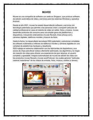 MUVEE
Muvee es una compañía de software con sede en Singapur, que produce software
de edición automática de video y servicios para los sistemas Windows y operativo
Android.

Desde el año 2001, muvee ha estado desarrollando software y servicios con
tecnología patentada que permite a las personas crear y compartir películas de
calidad profesional en casa al instante de video sin editar, fotos y música. muvee
desarrolla productos de consumo para una amplia gama de plataformas y
dispositivos, incluyendo ordenadores (muvee Reveal), línea (shwup.com),
cámaras digitales, teléfonos móviles y kioscos de fotos.

Hasta la fecha, ha desarrollado tecnología DSG patentado y soluciones completas
de software multimedia a millones de teléfonos móviles y cámaras digitales en una
variedad de plataformas hardware y desafiante.
DSG trabaja en estrecha colaboración con los fabricantes de dispositivos y sus
socios de chips para llevar codecs altamente optimizado, los algoritmos y la magia
de creación de vídeo para ofrecer una experiencia de gran alcance, el usuario
completa y agradable. Insignia automatizado de muvee de edición de vídeo son
los productos muvee Reveal y muvee autoProducer, los cuales generan "películas
caseras instantánea" de los videos de entrada, fotos, música y estilos (o temas).
 